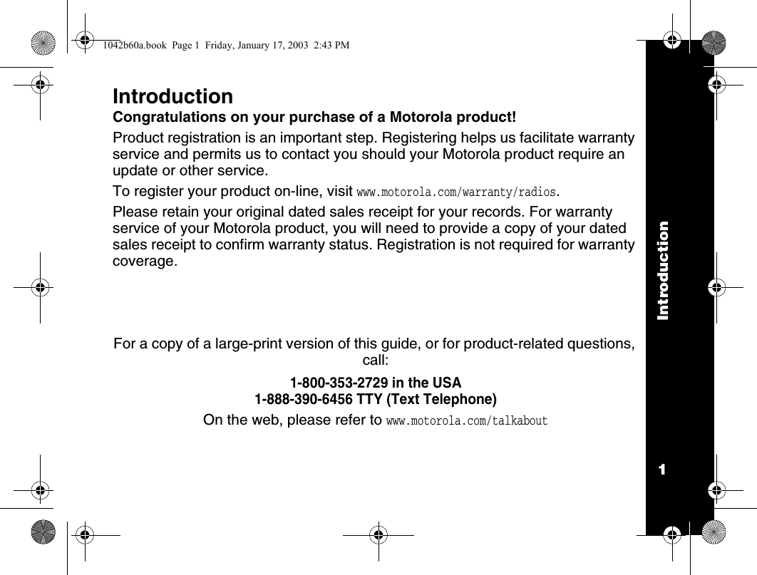 Introduction1IntroductionCongratulations on your purchase of a Motorola product!Product registration is an important step. Registering helps us facilitate warranty service and permits us to contact you should your Motorola product require an update or other service. To register your product on-line, visit www.motorola.com/warranty/radios.Please retain your original dated sales receipt for your records. For warranty service of your Motorola product, you will need to provide a copy of your dated sales receipt to confirm warranty status. Registration is not required for warranty coverage.For a copy of a large-print version of this guide, or for product-related questions, call:1-800-353-2729 in the USA1-888-390-6456 TTY (Text Telephone)On the web, please refer to www.motorola.com/talkabout1042b60a.book  Page 1  Friday, January 17, 2003  2:43 PM