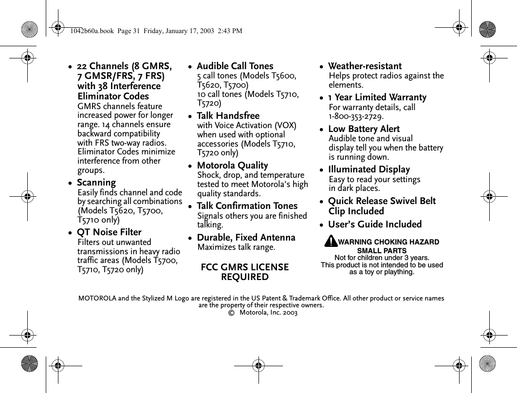 &bull;  22 Channels (8 GMRS, 7 GMSR/FRS, 7 FRS) with 38 Interference Eliminator CodesGMRS channels feature increased power for longer range. 14 channels ensure backward compatibility with FRS two-way radios. Eliminator Codes minimize interference from other groups.&bull;  ScanningEasily finds channel and code by searching all combinations (Models T5620, T5700, T5710 only)&bull;  QT Noise FilterFilters out unwanted transmissions in heavy radio traffic areas (Models T5700, T5710, T5720 only)&bull;  Audible Call Tones5 call tones (Models T5600, T5620, T5700)10 call tones (Models T5710, T5720)&bull;  Talk Handsfreewith Voice Activation (VOX) when used with optional accessories (Models T5710, T5720 only)&bull;  Motorola QualityShock, drop, and temperature tested to meet Motorola's high quality standards.&bull;  Talk Confirmation TonesSignals others you are finished talking.&bull;  Durable, Fixed AntennaMaximizes talk range.&bull;  Weather-resistantHelps protect radios against the elements.&bull;  1 Year Limited WarrantyFor warranty details, call 1-800-353-2729.&bull;  Low Battery AlertAudible tone and visual display tell you when the battery is running down.&bull;  Illuminated DisplayEasy to read your settings in dark places.&bull;  Quick Release Swivel Belt Clip Included&bull;  User&rsquo;s Guide IncludedMOTOROLA and the Stylized M Logo are registered in the US Patent &amp; Trademark Office. All other product or service names are the property of their respective owners.&copy;Motorola, Inc. 2003PWARNING CHOKING HAZARD SMALL PARTSNot for children under 3 years.This product is not intended to be used as a toy or plaything.FCC GMRS LICENSE REQUIRED1042b60a.book  Page 31  Friday, January 17, 2003  2:43 PM