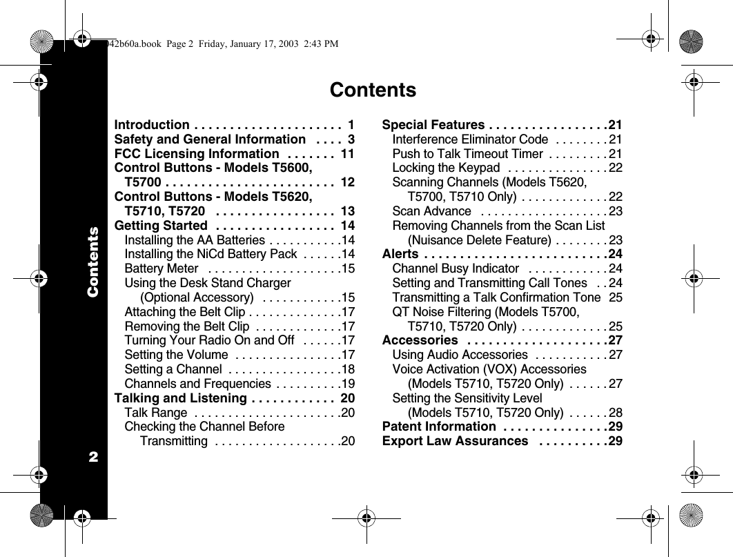 Contents2ContentsIntroduction . . . . . . . . . . . . . . . . . . . . .  1Safety and General Information   . . . .  3FCC Licensing Information  . . . . . . .  11Control Buttons - Models T5600, T5700 . . . . . . . . . . . . . . . . . . . . . . . .  12Control Buttons - Models T5620, T5710, T5720   . . . . . . . . . . . . . . . . .  13Getting Started  . . . . . . . . . . . . . . . . .  14Installing the AA Batteries . . . . . . . . . . .14Installing the NiCd Battery Pack  . . . . . .14Battery Meter   . . . . . . . . . . . . . . . . . . . .15Using the Desk Stand Charger (Optional Accessory)   . . . . . . . . . . . .15Attaching the Belt Clip . . . . . . . . . . . . . .17Removing the Belt Clip  . . . . . . . . . . . . .17Turning Your Radio On and Off   . . . . . .17Setting the Volume  . . . . . . . . . . . . . . . .17Setting a Channel  . . . . . . . . . . . . . . . . .18Channels and Frequencies  . . . . . . . . . .19Talking and Listening . . . . . . . . . . . .  20Talk Range  . . . . . . . . . . . . . . . . . . . . . .20Checking the Channel Before Transmitting  . . . . . . . . . . . . . . . . . . .20Special Features . . . . . . . . . . . . . . . . .21Interference Eliminator Code  . . . . . . . . 21Push to Talk Timeout Timer  . . . . . . . . . 21Locking the Keypad  . . . . . . . . . . . . . . . 22Scanning Channels (Models T5620, T5700, T5710 Only) . . . . . . . . . . . . . 22Scan Advance   . . . . . . . . . . . . . . . . . . . 23Removing Channels from the Scan List (Nuisance Delete Feature) . . . . . . . . 23Alerts . . . . . . . . . . . . . . . . . . . . . . . . . .24Channel Busy Indicator   . . . . . . . . . . . . 24Setting and Transmitting Call Tones   . . 24Transmitting a Talk Confirmation Tone  25QT Noise Filtering (Models T5700, T5710, T5720 Only) . . . . . . . . . . . . . 25Accessories   . . . . . . . . . . . . . . . . . . . .27Using Audio Accessories  . . . . . . . . . . . 27Voice Activation (VOX) Accessories (Models T5710, T5720 Only)  . . . . . . 27Setting the Sensitivity Level (Models T5710, T5720 Only)  . . . . . . 28Patent Information  . . . . . . . . . . . . . . .29Export Law Assurances   . . . . . . . . . .291042b60a.book  Page 2  Friday, January 17, 2003  2:43 PM