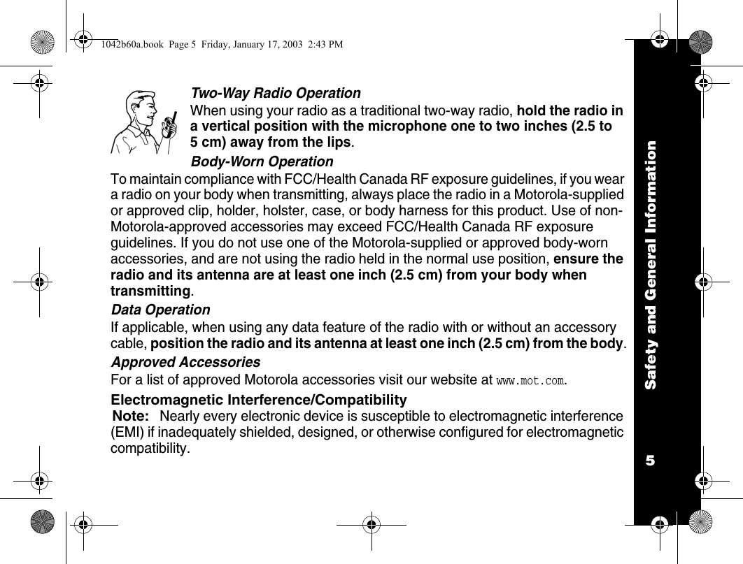 Safety and General Information5Two-Way Radio OperationWhen using your radio as a traditional two-way radio, hold the radio in a vertical position with the microphone one to two inches (2.5 to 5 cm) away from the lips.Body-Worn OperationTo maintain compliance with FCC/Health Canada RF exposure guidelines, if you wear a radio on your body when transmitting, always place the radio in a Motorola-supplied or approved clip, holder, holster, case, or body harness for this product. Use of non-Motorola-approved accessories may exceed FCC/Health Canada RF exposure guidelines. If you do not use one of the Motorola-supplied or approved body-worn accessories, and are not using the radio held in the normal use position, ensure the radio and its antenna are at least one inch (2.5 cm) from your body when transmitting.Data OperationIf applicable, when using any data feature of the radio with or without an accessory cable, position the radio and its antenna at least one inch (2.5 cm) from the body.Approved AccessoriesFor a list of approved Motorola accessories visit our website at www.mot.com.Electromagnetic Interference/CompatibilityNote:Nearly every electronic device is susceptible to electromagnetic interference (EMI) if inadequately shielded, designed, or otherwise configured for electromagnetic compatibility.1042b60a.book  Page 5  Friday, January 17, 2003  2:43 PM