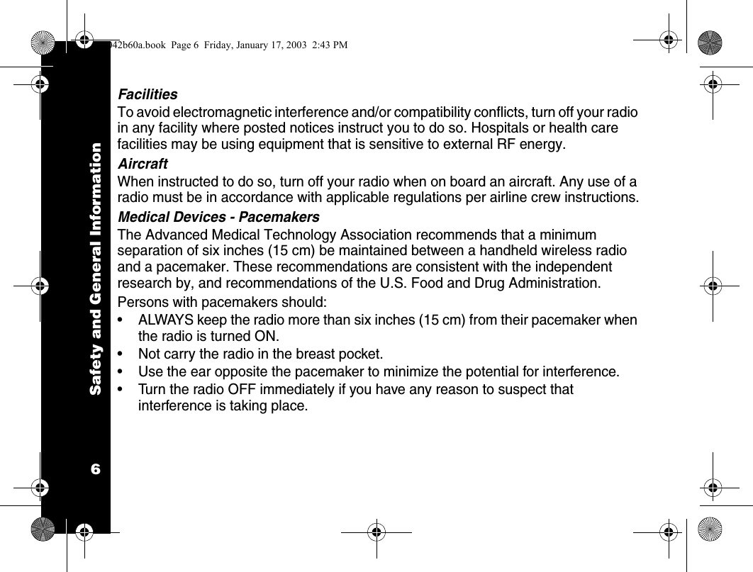 Safety and General Information6FacilitiesTo avoid electromagnetic interference and/or compatibility conflicts, turn off your radio in any facility where posted notices instruct you to do so. Hospitals or health care facilities may be using equipment that is sensitive to external RF energy.AircraftWhen instructed to do so, turn off your radio when on board an aircraft. Any use of a radio must be in accordance with applicable regulations per airline crew instructions.Medical Devices - PacemakersThe Advanced Medical Technology Association recommends that a minimum separation of six inches (15 cm) be maintained between a handheld wireless radio and a pacemaker. These recommendations are consistent with the independent research by, and recommendations of the U.S. Food and Drug Administration.Persons with pacemakers should:&bull; ALWAYS keep the radio more than six inches (15 cm) from their pacemaker when the radio is turned ON.&bull; Not carry the radio in the breast pocket.&bull; Use the ear opposite the pacemaker to minimize the potential for interference.&bull; Turn the radio OFF immediately if you have any reason to suspect that interference is taking place.1042b60a.book  Page 6  Friday, January 17, 2003  2:43 PM