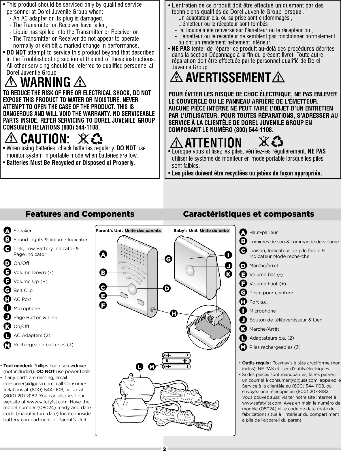 2Features and Components Caractéristiques et composantsSpeakerSound Lights &amp; Volume IndicatorLink, Low Battery Indicator &amp; Page IndicatorOn/OffVolumeDown (-)VolumeUp (+)Belt ClipAC PortMicrophonePage Button &amp; LinkOn/OffAC Adapters (2) Rechargeable batteries (3)ABCDEFIJ•L’entretien de ce produit doit être effectué uniquement par destechniciens qualifiés de Dorel Juvenile Group lorsque :-Un adaptateur c.a. ou sa prise sont endommagés ,-L&apos;émetteur ou le récepteur sont tombés ,-Du liquide a été renversé sur l&apos;émetteur ou le récepteur ou ,-L&apos;émetteur ou le récepteur ne semblent pas fonctionner normalementou ont un rendement nettement inférieur.•NE PAS tenter de réparer ce produit au-delà des procédures décritesdans la section Dépannage à la fin du présent livret. Toute autreréparation doit être effectuée par le personnel qualifié de DorelJuvenile Group.POUR ÉVITER LES RISQUE DE CHOC ÉLECTRIQUE, NE PAS ENLEVERLE COUVERCLE OU LE PANNEAU ARRIÈRE DE L&apos;ÉMETTEUR.AUCUNE PIÈCE INTERNE NE PEUT FAIRE L’OBJET D’UN ENTRETIENPAR L’UTILISATEUR. POUR TOUTES RÉPARATIONS, S’ADRESSER AUSERVICE À LA CLIENTÈLE DE DOREL JUVENILE GROUP ENCOMPOSANT LE NUMÉRO (800) 544-1108.•Lorsque vous utilisez les piles, vérifiez-les régulièrement. NE PASutiliser le système de moniteur en mode portable lorsque les piles sont faibles.•Les piles doivent être recyclées ou jetées de façon appropriée.•This product should be serviced only by qualified servicepersonnel at Dorel Juvenile Group when: -AnAC adapter or its plug is damaged, -The Transmitter or Receiver have fallen,-Liquid has spilled into the Transmitter or Receiver or-The Transmitter or Receiver do not appear to operatenormally or exhibit a marked change in performance.•DO NOT attempt to service this product beyond that describedin the Troubleshooting section at the end of these instructions.All other servicing should be referred to qualified personnel atDorel Juvenile Group.TO REDUCE THE RISK OF FIRE OR ELECTRICAL SHOCK, DO NOTEXPOSE THIS PRODUCT TO WATER OR MOISTURE. NEVERATTEMPT TO OPEN THE CASE OF THE PRODUCT. THIS ISDANGEROUS AND WILL VOID THE WARRANTY. NO SERVICEABLEPARTS INSIDE. REFER SERVICING TO DOREL JUVENILE GROUPCONSUMER RELATIONS (800) 544-1108.•When using batteries, check batteries regularly. DO NOT usemonitor system in portable mode when batteries are low.•Batteries Must Be Recycled or Disposed of Properly.ATTENTION AVERTISSEMENT CAUTION:WARNINGGHIJParent’s Unit Unité des parents Baby’s Unit Unité du bébéAHBCEFLG•Tool needed: Phillips head screwdriver(not included). DO NOT use power tools. •If anyparts aremissing, emailconsumer@djgusa.com, call ConsumerRelations at (800) 544-1108, or fax at(800) 207-8182. You can also visit ourwebsite at www.safety1st.com. Have themodel number (08024) ready and datecode (manufacture date) located insidebattery compartment of Parent’s Unit.DKKL•Outils requis : Tournevis à tête cruciforme (noninclus). NE PAS utiliser d’outils électriques.•Si des pièces sont manquantes, faites parvenirun courriel à consumer@djgusa.com, appelez leService à la clientèle au (800) 544-1108, ouenvoyez une télécopie au (800) 207-8182. Vous pouvez aussi visiter notre site internet àwww.safety1st.com. Ayez en main le numéro demodèle (08024) et le code de date (date defabrication) situé à l’intérieur du compartimentàpile de l’appareil du parent.PbContains lead-acid. Must be recycled or disposed of properly. For further information, pleasecall .......PbContains lead-acid. Must be recycled or disposed of properly. For further information, pleasecall .......Haut-parleurLumières de son &amp; commande de volumeLiaison, Indicateur de pile faible &amp; Indicateur Mode rechercheMarche/arrêtVolume bas (-)Volume haut (+)Pince pour ceinturePort a.c.MicrophoneBouton de téléavertisseur &amp; LienMarche/ArrêtAdaptateurs c.a. (2)Piles rechargeables (3)ABCDEFGHIJKLMMM