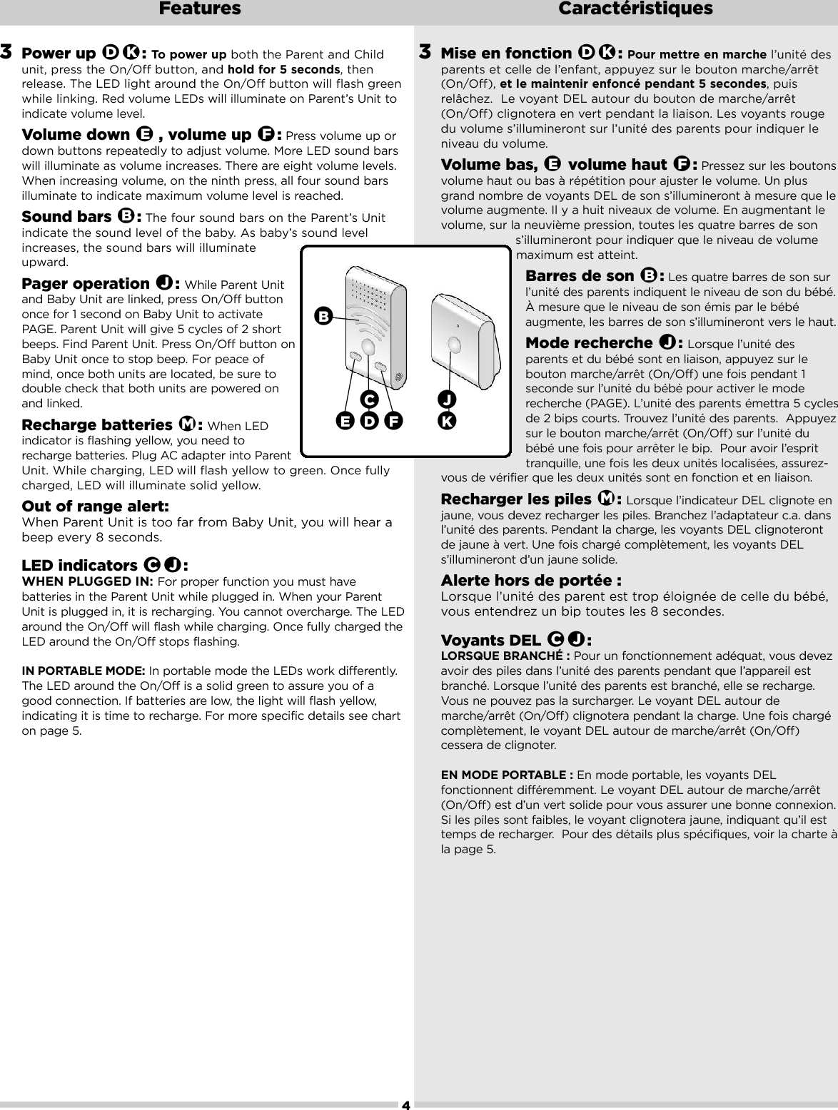 3Mise en fonction  : Pour mettre en marche l’unité desparents et celle de l’enfant, appuyez sur le bouton marche/arrêt(On/Off), et le maintenir enfoncé pendant 5 secondes,puisrelâchez.  Le voyant DEL autour du bouton de marche/arrêt(On/Off) clignotera en vert pendant la liaison. Les voyants rougedu volume s’illumineront sur l’unité des parents pour indiquer leniveau du volume.Volume bas,  volume haut  : Pressez sur les boutonsvolume haut ou bas à répétition pour ajuster le volume. Un plusgrand nombre de voyants DEL de son s’illumineront à mesure que levolume augmente. Il y a huit niveaux de volume. En augmentant levolume, sur la neuvième pression, toutes les quatre barres de sons’illumineront pour indiquer que le niveau de volumemaximum est atteint.Barres de son  : Les quatre barres de son surl’unité des parents indiquent le niveau de son du bébé.Àmesure que le niveau de son émis par le bébéaugmente, les barres de son s’illumineront vers le haut.Mode recherche  : Lorsque l’unité desparents et du bébé sont en liaison, appuyez sur lebouton marche/arrêt (On/Off) une fois pendant 1seconde sur l’unité du bébé pour activer le moderecherche (PAGE). L’unité des parents émettra 5 cyclesde 2 bips courts. Trouvez l’unité des parents.  Appuyezsur le bouton marche/arrêt (On/Off) sur l’unité dubébé une fois pour arrêter le bip.  Pour avoir l’esprit tranquille,une fois les deux unités localisées, assurez-vous de vérifier que les deux unités sont en fonction et en liaison.Recharger les piles  : Lorsque l’indicateur DEL clignote enjaune, vous devez recharger les piles. Branchez l’adaptateur c.a. dansl’unité des parents. Pendant la charge, les voyants DEL clignoterontde jaune à vert. Une fois chargé complètement, les voyants DELs’illumineront d’un jaune solide.Alertehors de portée : Lorsque l’unité des parent est trop éloignée de celle du bébé,vous entendrez un bip toutes les 8 secondes.Voyants DEL  : LORSQUE BRANCHÉ : Pour un fonctionnement adéquat, vous devezavoir des piles dans l’unité des parents pendant que l’appareil estbranché. Lorsque l’unité des parents est branché, elle se recharge.Vous ne pouvez pas la surcharger. Le voyant DEL autour demarche/arrêt (On/Off) clignotera pendant la charge. Une fois chargécomplètement, le voyant DEL autour de marche/arrêt (On/Off)cessera de clignoter.EN MODE PORTABLE : En mode portable,les voyants DELfonctionnent différemment. Le voyant DEL autour de marche/arrêt(On/Off) est d’un vert solide pour vous assurer une bonne connexion.Si les piles sont faibles, le voyant clignotera jaune, indiquant qu’il esttemps de recharger.  Pour des détails plus spécifiques, voir la charte àla page 5.JCMJBFEKD4Features Caractéristiques3Power up  : To power up both the Parent and Childunit, press the On/Off button, and hold for 5 seconds,thenrelease. The LED light around the On/Off button will flash greenwhile linking. Red volume LEDs will illuminate on Parent’s Unit toindicate volume level. Volume down  , volume up  : Press volume up ordown buttons repeatedly to adjust volume. More LED sound barswill illuminate as volume increases. There are eight volume levels.When increasing volume, on the ninth press, all four sound barsilluminate to indicate maximum volume level is reached.Sound bars  : The four sound bars on the Parent’s Unitindicate the sound level of the baby. As baby’s sound levelincreases, the sound bars will illuminateupward.Pager operation  : While Parent Unitand Baby Unit are linked, press On/Off buttononce for 1 second on Baby Unit to activatePAGE. Parent Unit will give 5 cycles of 2 shortbeeps. Find Parent Unit. Press On/Off button onBaby Unit once to stop beep. For peace ofmind, once both units are located, be sure todouble check that both units are powered onand linked. Recharge batteries  : When LEDindicator is flashing yellow, you need torecharge batteries. Plug ACadapter into ParentUnit. While charging, LED will flash yellow to green. Once fullycharged, LED will illuminate solid yellow. Out of range alert: When Parent Unit is too far from Baby Unit, you will hear abeep every 8 seconds.LED indicators  : WHEN PLUGGED IN: For proper function you musthavebatteries in the Parent Unit while plugged in. When your ParentUnit is plugged in, it is recharging. You cannot overcharge. The LEDaround the On/Off will flash while charging. Once fully charged theLED around the On/Off stops flashing. IN PORTABLE MODE: In portable mode the LEDs work differently.The LED around the On/Off is a solid green to assure you of agood connection. If batteries are low, the light will flash yellow,indicating it is time torecharge. For more specific details see charton page 5.JCMJBFEKDDE FBKC J