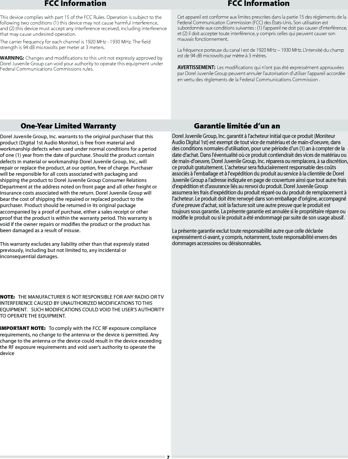 Dorel Juvenile Group, Inc. warrants to the original purchaser that thisproduct (Digital 1st Audio Monitor), is free from material andworkmanship defects when used under normal conditions for a periodof one (1) year from the date of purchase. Should the product containdefects in material or workmanship Dorel Juvenile Group, Inc., willrepair or replace the product, at our option, free of charge. Purchaserwill be responsible for all costs associated with packaging andshipping the product to Dorel Juvenile Group Consumer RelationsDepartment at the address noted on front page and all other freight orinsurance costs associated with the return. Dorel Juvenile Group willbear the cost of shipping the repaired or replaced product to thepurchaser. Product should be returned in its original packageaccompanied by a proof of purchase, either a sales receipt or otherproof that the product is within the warranty period. This warranty isvoid if the owner repairs or modies the product or the product hasbeen damaged as a result of misuse.This warranty excludes any liability other than that expressly statedpreviously, including but not limited to, any incidental orinconsequential damages.Dorel Juvenile Group, Inc. garantit à l’acheteur initial que ce produit (MoniteurAudio Digital 1st) est exempt de tout vice de matériau et de main-d’oeuvre, dansdes conditions normales d&apos;utilisation, pour une période d’un (1) an à compter de ladate d’achat. Dans l&apos;éventualité où ce produit contiendrait des vices de matériau oude main-d’oeuvre, Dorel Juvenile Group, Inc. réparera ou remplacera, à sa discrétion,ce produit gratuitement. L’acheteur sera duciairement responsable des coûtsassociés à l’emballage et à l’expédition du produit au service à la clientèle de DorelJuvenile Group a l&apos;adresse indiquée en page de couverture ainsi que tout autre fraisd&apos;expédition et d&apos;assurance liés au renvoi du produit. Dorel Juvenile Groupassumera les frais d’expédition du produit réparé ou du produit de remplacement àl’acheteur. Le produit doit être renvoyé dans son emballage d’origine, accompagnéd’une preuve d’achat, soit la facture soit une autre preuve que le produit esttoujours sous garantie. La présente garantie est annulée si le propriétaire répare oumodie le produit ou si le produit a été endommagé par suite de son usage abusif.La présente garantie exclut toute responsabilité autre que celle déclaréeexpressément ci-avant, y compris, notamment, toute responsabilité envers desdommages accessoires ou déraisonnables.One-Year Limited Warranty Garantie limitée d’un an 7Cet appareil est conforme aux limites prescrites dans la partie 15 des règlements de laFederal Communication Commission (FCC) des États-Unis. Son utilisation estsubordonnée aux conditions suivantes : (1) l’appareil ne doit pas causer d’interférence,et (2) il doit accepter toute interférence, y compris celles qui peuvent causer sonmauvais fonctionnement.La fréquence porteuse du canal I est de 1920 MHz – 1930 MHz. L’intensité du champest de 94 dB microvolts par mètre à 3 mètres.AVERTISSEMENT: Les modications qui n’ont pas été expressément approuvées par Dorel Juvenile Group peuvent annuler l’autorisation d’utiliser l’appareil accordée en vertu des règlements de la Federal Communications Commission .This device complies with part 15 of the FCC Rules. Operation is subject to thefollowing two conditions (1) this device may not cause harmful interference,and (2) this device must accept any interference received, including interferencethat may cause undesired operation.The carrier frequency for each channel is 1920 MHz - 1930 MHz. The eldstrength is 94 dB microvolts per meter at 3 meters. WARNING: Changes and modications to this unit not expressly approved byDorel Juvenile Group can void your authority to operate this equipment underFederal Communications Commissions rules. FCC Information FCC InformationNOTE:   THE MANUFACTURER IS NOT RESPONSIBLE FOR ANY RADIO OR TV INTERFERENCE CAUSED BY UNAUTHORIZED MODIFICATIONS TO THIS EQUIPMENT.   SUCH MODIFICATIONS COULD VOID THE USER’S AUTHORITY TO OPERATE THE EQUIPMENT.IMPORTANT NOTE:   To comply with the FCC RF exposure compliance requirements, no change to the antenna or the device is permitted. Any change to the antenna or the device could result in the device exceeding the RF exposure requirements and void user’s authority to operate the device