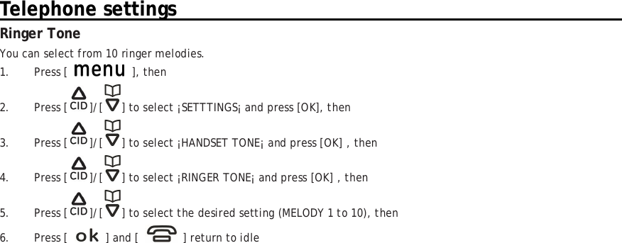 Telephone settings                                                                                       Ringer Tone You can select from 10 ringer melodies. 1. Press [   ], then 2. Press [ ]/[ ] to select ¡SETTTINGS¡ and press [OK], then  3. Press [ ]/[ ] to select ¡HANDSET TONE¡ and press [OK] , then 4. Press [ ]/[ ] to select ¡RINGER TONE¡ and press [OK] , then 5. Press [ ]/[ ] to select the desired setting (MELODY 1 to 10), then 6. Press [    ] and [    ] return to idle 