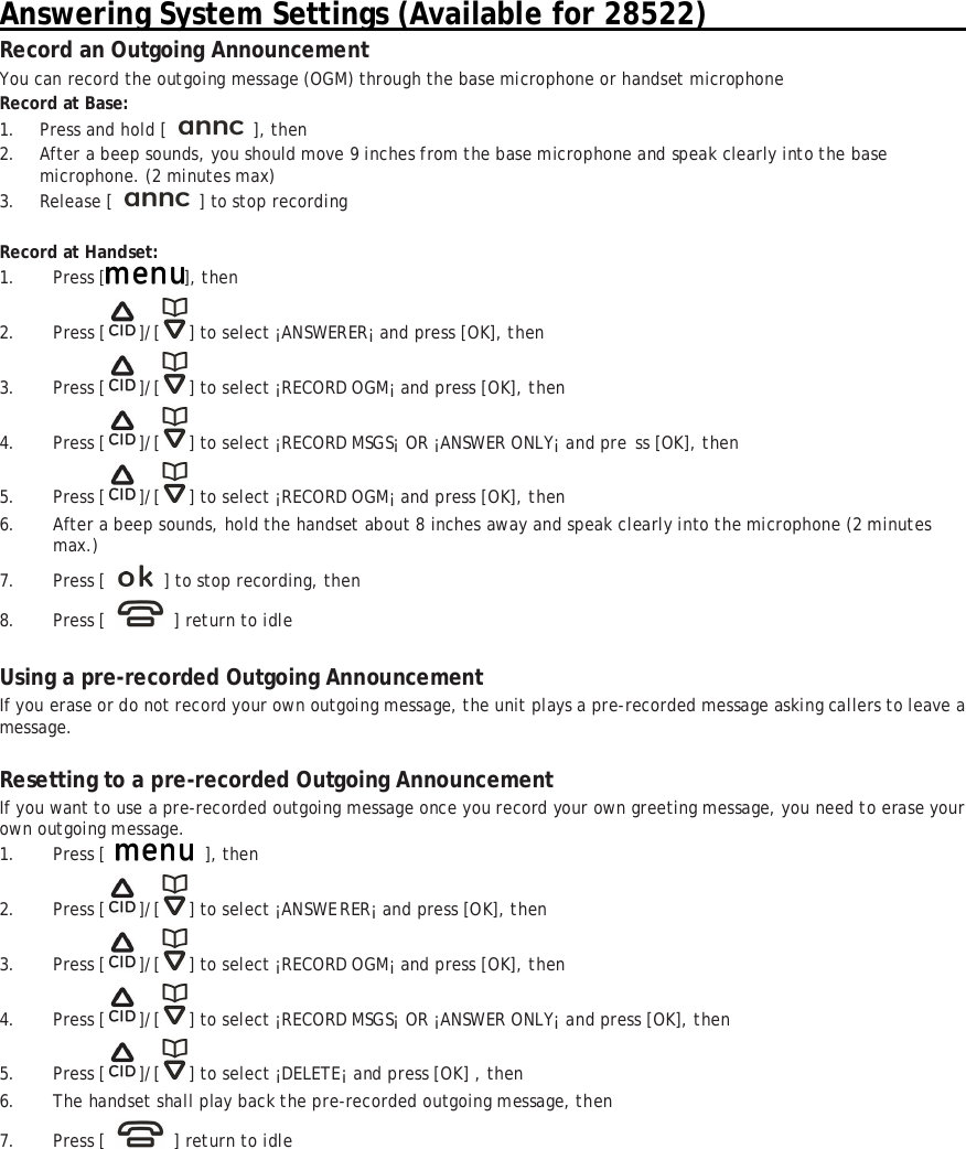 Answering System Settings (Available for 28522)                                      Record an Outgoing Announcement You can record the outgoing message (OGM) through the base microphone or handset microphone Record at Base: 1. Press and hold [   ], then 2. After a beep sounds, you should move 9 inches from the base microphone and speak clearly into the base microphone. (2 minutes max) 3. Release [   ] to stop recording  Record at Handset: 1. Press [ ], then 2. Press [ ]/[ ] to select &iexcl;ANSWERER&iexcl; and press [OK], then  3. Press [ ]/[ ] to select &iexcl;RECORD OGM&iexcl; and press [OK], then  4. Press [ ]/[ ] to select &iexcl;RECORD MSGS&iexcl; OR &iexcl;ANSWER ONLY&iexcl; and pre ss [OK], then 5. Press [ ]/[ ] to select &iexcl;RECORD OGM&iexcl; and press [OK], then  6. After a beep sounds, hold the handset about 8 inches away and speak clearly into the microphone (2 minutes max.) 7. Press [    ] to stop recording, then 8. Press [   ] return to idle  Using a pre-recorded Outgoing Announcement If you erase or do not record your own outgoing message, the unit plays a pre-recorded message asking callers to leave a message.  Resetting to a pre-recorded Outgoing Announcement If you want to use a pre-recorded outgoing message once you record your own greeting message, you need to erase your own outgoing message. 1. Press [   ], then 2. Press [ ]/[ ] to select &iexcl;ANSWERER&iexcl; and press [OK], then 3. Press [ ]/[ ] to select &iexcl;RECORD OGM&iexcl; and press [OK], then  4. Press [ ]/[ ] to select &iexcl;RECORD MSGS&iexcl; OR &iexcl;ANSWER ONLY&iexcl; and press [OK], then  5. Press [ ]/[ ] to select &iexcl;DELETE&iexcl; and press [OK] , then  6. The handset shall play back the pre-recorded outgoing message, then  7. Press [   ] return to idle  