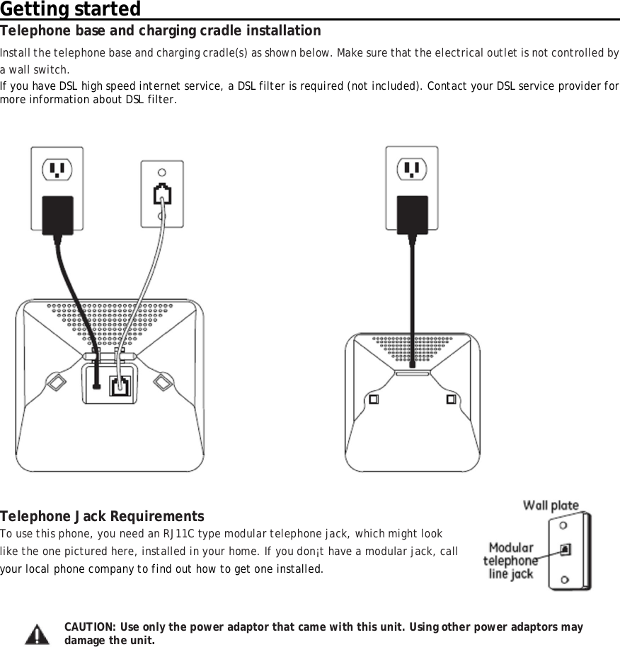 Getting started                                                                                                            Telephone base and charging cradle installation Install the telephone base and charging cradle(s) as shown below. Make sure that the electrical outlet is not controlled by a wall switch. If you have DSL high speed internet service, a DSL filter is required (not included). Contact your DSL service provider for more information about DSL filter.     Telephone Jack Requirements To use this phone, you need an RJ11C type modular telephone jack, which might look  like the one pictured here, installed in your home. If you don&iexcl;t have a modular jack, call  your local phone company to find out how to get one installed.   CAUTION: Use only the power adaptor that came with this unit. Using other power adaptors may damage the unit. 