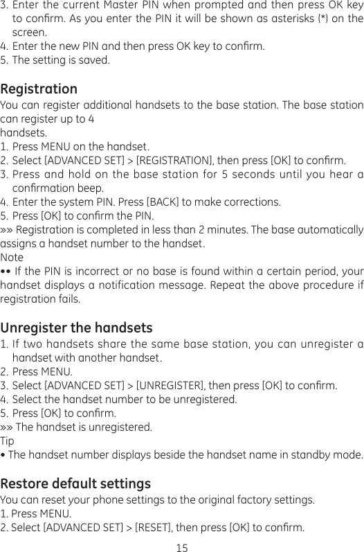 15Enter the current Master PIN when prompted and then press OK key to conrm. As you enter the PIN it will be shown as asterisks (*) on the screen.Enter the new PIN and then press OK key to conrm. The setting is saved.RegistrationYou can register additional handsets to the base station. The base station can register up to 4handsets.Press MENU on the handset.Select [ADVANCED SET] &gt; [REGISTRATION], then press [OK] to conrm.Press and hold on the base station for 5 seconds until you hear a conrmation beep.Enter the system PIN. Press [BACK] to make corrections.Press [OK] to conrm the PIN.»» Registration is completed in less than 2 minutes. The base automatically assigns a handset number to the handset.Note•• If the PIN is incorrect or no base is found within a certain period, your handset displays a notification message. Repeat the above procedure if registration fails.Unregister the handsetsIf two handsets share the same base station, you can unregister a handset with another handset. Press MENU.Select [ADVANCED SET] &gt; [UNREGISTER], then press [OK] to conrm. Select the handset number to be unregistered. Press [OK] to conrm.»» The handset is unregistered.Tip• The handset number displays beside the handset name in standby mode.Restore default settingsYou can reset your phone settings to the original factory settings.1. Press MENU.2. Select [ADVANCED SET] &gt; [RESET], then press [OK] to conrm.3.4.5.1.2.3.4.5.1.2.3.4.5.