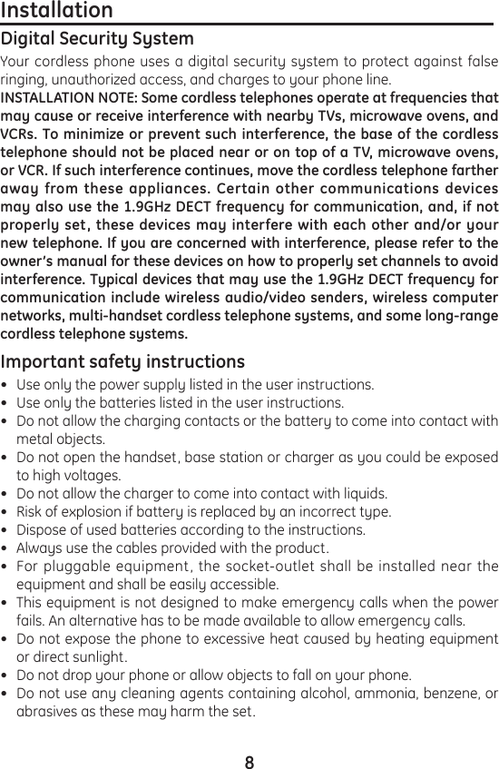 8Installation                                                                         Digital Security SystemYour cordless phone uses a digital security system to protect against false ringing, unauthorized access, and charges to your phone line.INSTALLATION NOTE: Some cordless telephones operate at frequencies that may cause or receive interference with nearby TVs, microwave ovens, and VCRs. To minimize or prevent such interference, the base of the cordless telephone should not be placed near or on top of a TV, microwave ovens, or VCR. If such interference continues, move the cordless telephone farther away from these appliances. Certain other communications devices may also use the 1.9GHz DECT frequency for communication, and, if not properly set, these devices may interfere with each other and/or your new telephone. If you are concerned with interference, please refer to the owner’s manual for these devices on how to properly set channels to avoid interference. Typical devices that may use the 1.9GHz DECT frequency for communication include wireless audio/video senders, wireless computer networks, multi-handset cordless telephone systems, and some long-range cordless telephone systems.Important safety instructions                                                       Use only the power supply listed in the user instructions.Use only the batteries listed in the user instructions.Do not allow the charging contacts or the battery to come into contact with metal objects.Do not open the handset, base station or charger as you could be exposed to high voltages.Do not allow the charger to come into contact with liquids.Risk of explosion if battery is replaced by an incorrect type.Dispose of used batteries according to the instructions.Always use the cables provided with the product.For pluggable equipment, the socket-outlet shall be installed near the equipment and shall be easily accessible.This equipment is not designed to make emergency calls when the power fails. An alternative has to be made available to allow emergency calls.Do not expose the phone to excessive heat caused by heating equipment or direct sunlight.Do not drop your phone or allow objects to fall on your phone.Do not use any cleaning agents containing alcohol, ammonia, benzene, or abrasives as these may harm the set.•••••••••••••