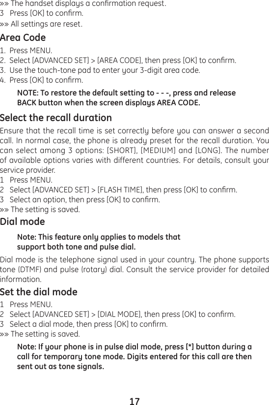 17»» The handset displays a conrmation request. 3   Press [OK] to conrm.»» All settings are reset.Area Code1.  Press MENU.2.  Select [ADVANCED SET] &gt; [AREA CODE], then press [OK] to conrm. 3.  Use the touch-tone pad to enter your 3-digit area code.4.  Press [OK] to conrm.NOTE: To restore the default setting to - - -, press and release BACK button when the screen displays AREA CODE.Select the recall durationEnsure that the recall time is set correctly before you can answer a second call. In normal case, the phone is already preset for the recall duration. You can select among 3 options: [SHORT], [MEDIUM] and [LONG]. The number of available options varies with different countries. For details, consult your service provider.1   Press MENU.2   Select [ADVANCED SET] &gt; [FLASH TIME], then press [OK] to conrm.3   Select an option, then press [OK] to conrm.»» The setting is saved.Dial modeNote: This feature only applies to models that support both tone and pulse dial.Dial mode is the telephone signal used in your country. The phone supports tone (DTMF) and pulse (rotary) dial. Consult the service provider for detailed information.Set the dial mode1   Press MENU.2   Select [ADVANCED SET] &gt; [DIAL MODE], then press [OK] to conrm.3   Select a dial mode, then press [OK] to conrm.»» The setting is saved.Note: If your phone is in pulse dial mode, press [*] button during a call for temporary tone mode. Digits entered for this call are then sent out as tone signals.