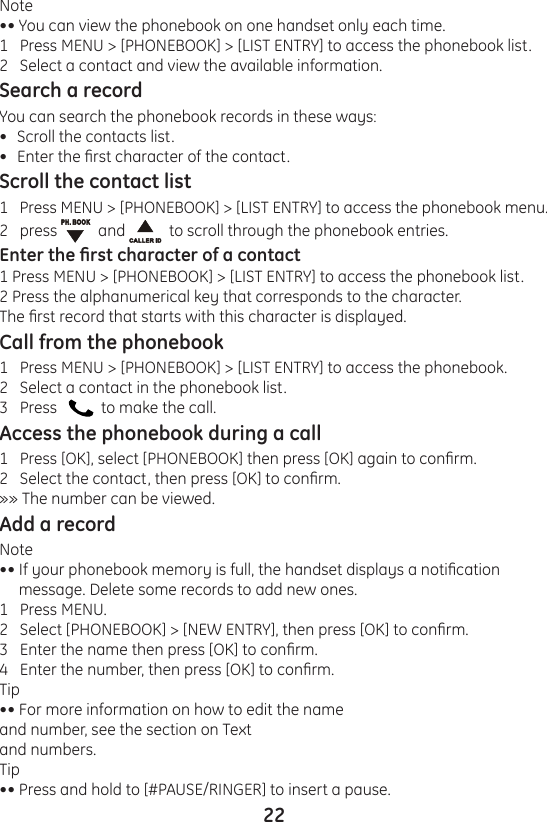 22Note•• You can view the phonebook on one handset only each time.1   Press MENU &gt; [PHONEBOOK] &gt; [LIST ENTRY] to access the phonebook list.2   Select a contact and view the available information.Search a recordYou can search the phonebook records in these ways:Scroll the contacts list.Enter the rst character of the contact.Scroll the contact list1   Press MENU &gt; [PHONEBOOK] &gt; [LIST ENTRY] to access the phonebook menu.2   press    and    to scroll through the phonebook entries.Enter the rst character of a contact1 Press MENU &gt; [PHONEBOOK] &gt; [LIST ENTRY] to access the phonebook list.2 Press the alphanumerical key that corresponds to the character.The rst record that starts with this character is displayed.Call from the phonebook1   Press MENU &gt; [PHONEBOOK] &gt; [LIST ENTRY] to access the phonebook.2   Select a contact in the phonebook list.3   Press      to make the call.Access the phonebook during a call1   Press [OK], select [PHONEBOOK] then press [OK] again to conrm.2   Select the contact, then press [OK] to conrm.»» The number can be viewed.Add a recordNote•• If your phonebook memory is full, the handset displays a notication      message. Delete some records to add new ones.1   Press MENU.2   Select [PHONEBOOK] &gt; [NEW ENTRY], then press [OK] to conrm.3   Enter the name then press [OK] to conrm.4   Enter the number, then press [OK] to conrm.Tip•• For more information on how to edit the name and number, see the section on Textand numbers.Tip•• Press and hold to [#PAUSE/RINGER] to insert a pause.••