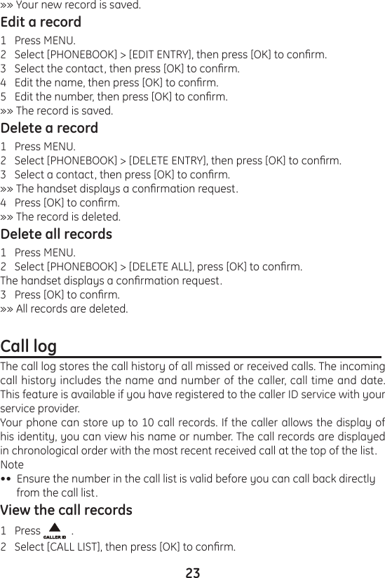 23»» Your new record is saved.Edit a record1   Press MENU.2   Select [PHONEBOOK] &gt; [EDIT ENTRY], then press [OK] to conrm.3   Select the contact, then press [OK] to conrm.4   Edit the name, then press [OK] to conrm.5   Edit the number, then press [OK] to conrm.»» The record is saved.Delete a record1   Press MENU.2   Select [PHONEBOOK] &gt; [DELETE ENTRY], then press [OK] to conrm.3   Select a contact, then press [OK] to conrm.»» The handset displays a conrmation request.4   Press [OK] to conrm.»» The record is deleted.Delete all records1   Press MENU.2   Select [PHONEBOOK] &gt; [DELETE ALL], press [OK] to conrm.The handset displays a conrmation request.3   Press [OK] to conrm.»» All records are deleted.Call log                                                                                 The call log stores the call history of all missed or received calls. The incoming call history includes the name and number of the caller, call time and date. This feature is available if you have registered to the caller ID service with your service provider.Your phone can store up to 10 call records. If the caller allows the display of his identity, you can view his name or number. The call records are displayed in chronological order with the most recent received call at the top of the list.Note••  Ensure the number in the call list is valid before you can call back directly       from the call list.View the call records1   Press    .2   Select [CALL LIST], then press [OK] to conrm.