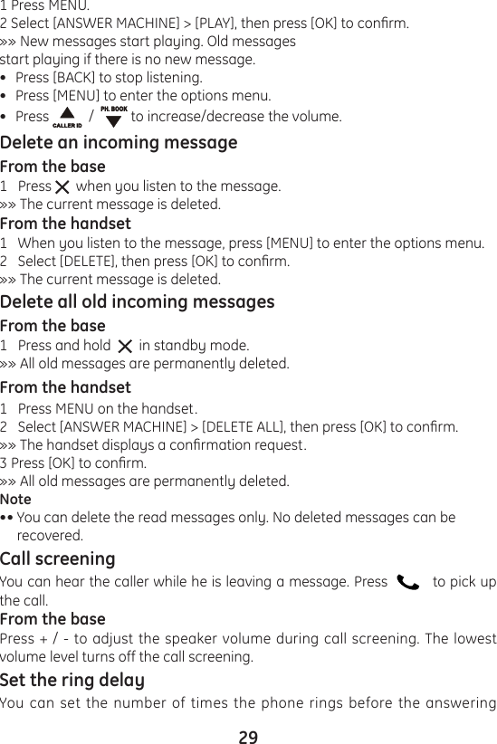 291 Press MENU.2 Select [ANSWER MACHINE] &gt; [PLAY], then press [OK] to conrm.»» New messages start playing. Old messages start playing if there is no new message.Press [BACK] to stop listening.Press [MENU] to enter the options menu.Press    /    to increase/decrease the volume.Delete an incoming messageFrom the base1   Press    when you listen to the message.»» The current message is deleted.From the handset1   When you listen to the message, press [MENU] to enter the options menu.2   Select [DELETE], then press [OK] to conrm.»» The current message is deleted.Delete all old incoming messagesFrom the base1   Press and hold     in standby mode.»» All old messages are permanently deleted.From the handset1   Press MENU on the handset.2   Select [ANSWER MACHINE] &gt; [DELETE ALL], then press [OK] to conrm.»» The handset displays a conrmation request.3 Press [OK] to conrm.»» All old messages are permanently deleted.Note•• You can delete the read messages only. No deleted messages can be      recovered.Call screeningYou can hear the caller while he is leaving a message. Press      to pick up the call.From the basePress + / - to adjust the speaker volume during call screening. The lowest volume level turns off the call screening.Set the ring delayYou can set the number of times the phone rings before the answering •••