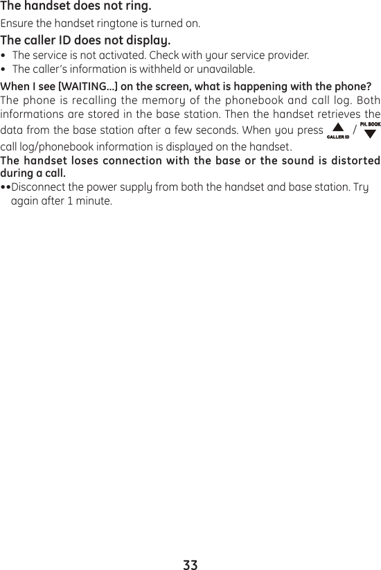 33The handset does not ring.Ensure the handset ringtone is turned on.The caller ID does not display.The service is not activated. Check with your service provider.The caller’s information is withheld or unavailable.When I see [WAITING…] on the screen, what is happening with the phone?The phone is recalling the memory of the phonebook and call log. Both informations are stored in the base station. Then the handset retrieves the data from the base station after a few seconds. When you press   /   call log/phonebook information is displayed on the handset.The handset loses connection with the base or the sound is distorted during a call.••Disconnect the power supply from both the handset and base station. Try     again after 1 minute.••