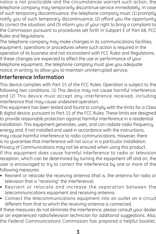 3notice is not practicable and the circumstances warrant such action, the telephone company may temporarily discontinue service immediately. In case of such temporary discontinuance, the telephone company must: (1) promptly notify you of such temporary discontinuance; (2) afford you the opportunity to correct the situation; and (3) inform you of your right to bring a complaint to the Commission pursuant to procedures set forth in Subpart E of Part 68, FCC Rules and Regulations.The telephone company may make changes in its communications facilities, equipment, operations or procedures where such action is required in the operation of its business and not inconsistent with FCC Rules and Regulations. If these changes are expected to affect the use or performance of your telephone equipment, the telephone company must give you adequate notice, in writing, to allow you to maintain uninterrupted service.Interference InformationThis device complies with Part 15 of the FCC Rules. Operation is subject to the following two conditions: (1) This device may not cause harmful interference; and (2) This device must accept any interference received, including interference that may cause undesired operation. This equipment has been tested and found to comply with the limits for a Class B digital device, pursuant to Part 15 of the FCC Rules. These limits are designed to provide reasonable protection against harmful interference in a residential installation. This equipment generates, uses, and can radiate radio frequency energy and, if not installed and used in accordance with the instructions, may cause harmful interference to radio communications. However, there is no guarantee that interference will not occur in a particular installation.Privacy of Communications may not be ensured when using this product.If this equipment does cause harmful interference to radio or television reception, which can be determined by turning the equipment off and on, the user is encouraged to try to correct the interference by one or more of the following measures:Reorient or relocate the receiving antenna (that is, the antenna for radio or television that is “receiving” the interference).Reorient or relocate and increase the separation between the telecommunications equipment and receiving antenna.Connect the telecommunications equipment into an outlet on a circuit different from that to which the receiving antenna is connected.If these measures do not eliminate the interference, please consult your dealer or an experienced radio/television technician for additional suggestions. Also, the Federal Communications Commission has prepared a helpful booklet, •••
