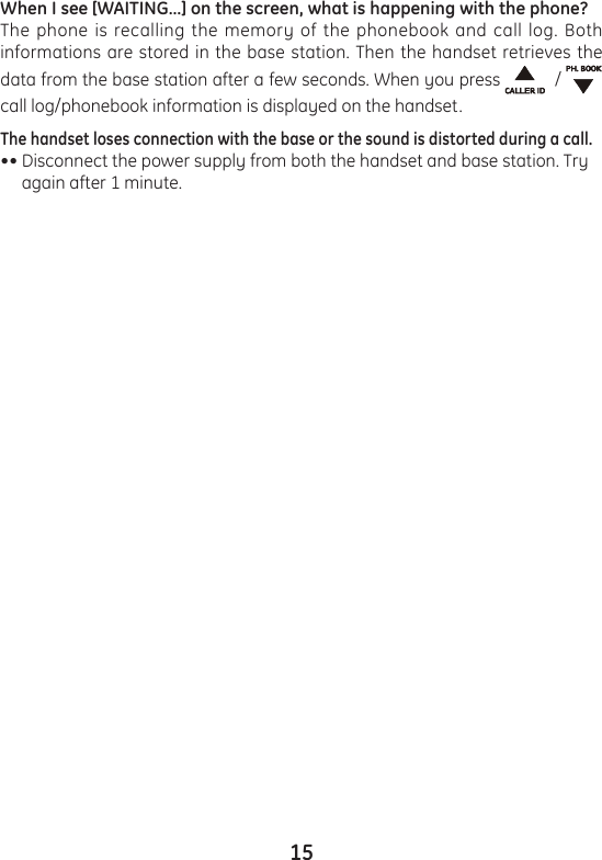 15When I see [WAITING…] on the screen, what is happening with the phone?The phone is recalling the memory of the phonebook and call log. Both informations are stored in the base station. Then the handset retrieves the data from the base station after a few seconds. When you press    /   call log/phonebook information is displayed on the handset.The handset loses connection with the base or the sound is distorted during a call.•• Disconnect the power supply from both the handset and base station. Try      again after 1 minute.