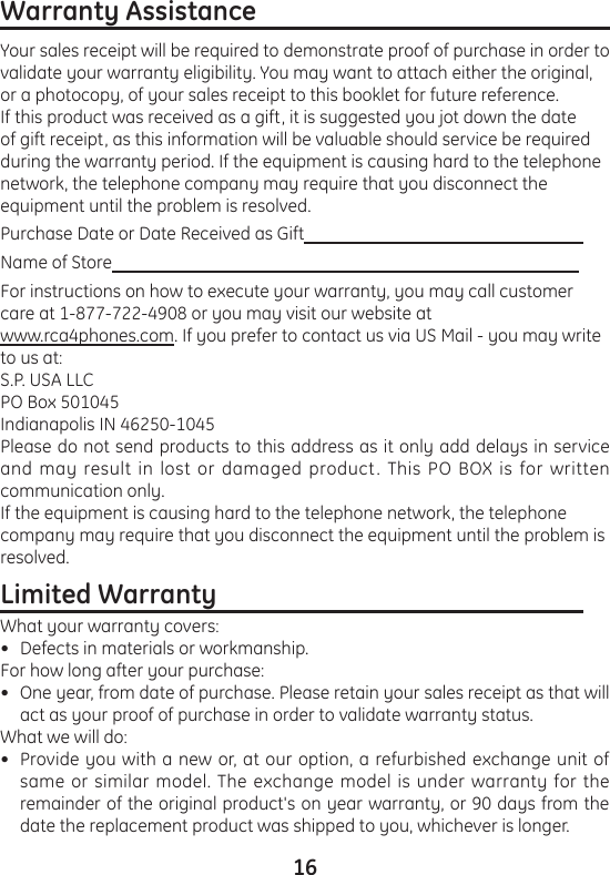 16Warranty Assistance                                                       Your sales receipt will be required to demonstrate proof of purchase in order to validate your warranty eligibility. You may want to attach either the original, or a photocopy, of your sales receipt to this booklet for future reference.If this product was received as a gift, it is suggested you jot down the date of gift receipt, as this information will be valuable should service be required during the warranty period. If the equipment is causing hard to the telephone network, the telephone company may require that you disconnect the equipment until the problem is resolved.Purchase Date or Date Received as Gift                                                                 Name of Store                                                                                                             For instructions on how to execute your warranty, you may call customer care at 1-877-722-4908 or you may visit our website at www.rca4phones.com. If you prefer to contact us via US Mail - you may write to us at:S.P. USA LLCPO Box 501045Indianapolis IN 46250-1045  Please do not send products to this address as it only add delays in service and may result in lost or damaged product. This PO BOX is for written communication only. If the equipment is causing hard to the telephone network, the telephone company may require that you disconnect the equipment until the problem is resolved.Limited Warranty                                                         What your warranty covers:Defects in materials or workmanship.For how long after your purchase:One year, from date of purchase. Please retain your sales receipt as that will act as your proof of purchase in order to validate warranty status.What we will do:Provide you with a new or, at our option, a refurbished exchange unit of same or similar model. The exchange model is under warranty for the remainder of the original product&apos;s on year warranty, or 90 days from the date the replacement product was shipped to you, whichever is longer. •••