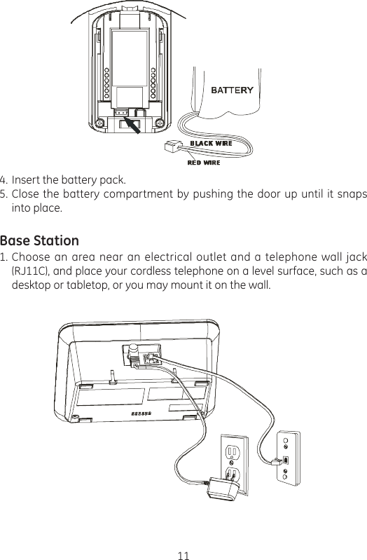 11Insert the battery pack.Close the battery compartment by pushing the door up until it snaps into place.Base StationChoose an area near an electrical outlet and a telephone wall jack (RJ11C), and place your cordless telephone on a level surface, such as a desktop or tabletop, or you may mount it on the wall.4.5.1.