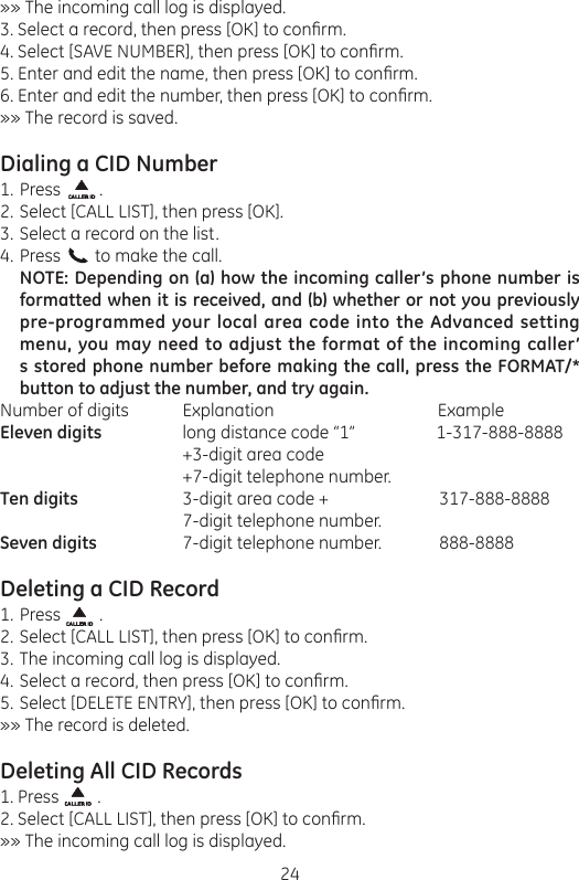 24»» The incoming call log is displayed.3. Select a record, then press [OK] to conrm.4. Select [SAVE NUMBER], then press [OK] to conrm.5. Enter and edit the name, then press [OK] to conrm.6. Enter and edit the number, then press [OK] to conrm.»» The record is saved.Dialing a CID NumberPress         .Select [CALL LIST], then press [OK].Select a record on the list.Press        to make the call.NOTE: Depending on (a) how the incoming caller’s phone number is formatted when it is received, and (b) whether or not you previously pre-programmed your local area code into the Advanced setting menu, you may need to adjust the format of the incoming caller’s stored phone number before making the call, press the FORMAT/* button to adjust the number, and try again.Number of digits          Explanation                           ExampleEleven digits       long distance code “1”                   1-317-888-8888         +3-digit area code         +7-digit telephone number.Ten digits        3-digit area code +         317-888-8888         7-digit telephone number.Seven digits       7-digit telephone number.         888-8888Deleting a CID RecordPress         .Select [CALL LIST], then press [OK] to conrm.The incoming call log is displayed.Select a record, then press [OK] to conrm.Select [DELETE ENTRY], then press [OK] to conrm.»» The record is deleted.Deleting All CID Records1. Press         .2. Select [CALL LIST], then press [OK] to conrm.»» The incoming call log is displayed.1.2.3.4.1.2.3.4.5.
