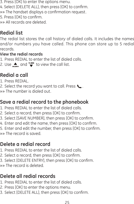 253. Press [OK] to enter the options menu.4. Select [DELETE ALL], then press [OK] to conrm.»» The handset displays a conrmation request.5. Press [OK] to conrm.»» All records are deleted.Redial listThe redial list stores the call history of dialed calls. It includes the names and/or numbers you have called. This phone can store up to 5 redial records.View the redial recordsPress REDIAL to enter the list of dialed calls.Use         and         to view the call list.Redial a callPress REDIAL.Select the record you want to call. Press       .»» The number is dialed out.Save a redial record to the phonebookPress REDIAL to enter the list of dialed calls.Select a record, then press [OK] to conrm.Select [SAVE NUMBER], then press [OK] to conrm.Enter and edit the name, then press [OK] to conrm.Enter and edit the number, then press [OK] to conrm.»» The record is saved.Delete a redial recordPress REDIAL to enter the list of dialed calls.Select a record, then press [OK] to conrm.Select [DELETE ENTRY], then press [OK] to conrm.»» The record is deleted.Delete all redial recordsPress REDIAL to enter the list of dialed calls.Press [OK] to enter the options menu.Select [DELETE ALL], then press [OK] to conrm.1.2.1.2.1.2.3.4.5.1.2.3.1.2.3.