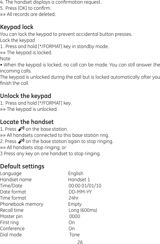 26The handset displays a conrmation request.Press [OK] to conrm.»» All records are deleted.Keypad lockYou can lock the keypad to prevent accidental button presses.Lock the keypadPress and hold [*/FORMAT] key in standby mode.»» The keypad is locked.Note• When the keypad is locked, no call can be made. You can still answer the incoming calls.The keypad is unlocked during the call but is locked automatically after you nish the call.Unlock the keypadPress and hold [*/FORMAT] key.»» The keypad is unlocked.Locate the handset1. Press        on the base station.»» All handsets connected to this base station ring.2. Press        on the base station again to stop ringing.»» All handsets stop ringing; or3 Press any key on one handset to stop ringing.Default settingsLanguage                       EnglishHandset name                      Handset 1Time/Date     00:00 01/01/10Date format    DD-MM-YYTime format    24hrPhonebook memory                     EmptyRecall time     Long (600ms)Master pin                       0000First ring      OnConference     OnDial mode                       Tone4.5.1.1.