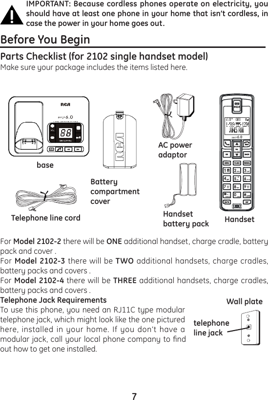 7IMPORTANT: Because cordless phones operate on electricity, you should have at least one phone in your home that isn’t cordless, in case the power in your home goes out.Before You Begin                                                              Parts Checklist (for 2102 single handset model)Make sure your package includes the items listed here.For Model 2102-2 there will be ONE additional handset, charge cradle, battery pack and cover .For Model 2102-3 there will be TWO additional handsets, charge cradles, battery packs and covers .For Model 2102-4 there will be THREE additional handsets, charge cradles, battery packs and covers .Telephone Jack Requirements To use this phone, you need an RJ11C type modular telephone jack, which might look like the one pictured here, installed in your home. If you don’t have a modular jack, call your local phone company to nd out how to get one installed.telephone line jackWall platebaseTelephone line cordBatterycompartmentcoverAC poweradaptorHandsetbattery pack Handset