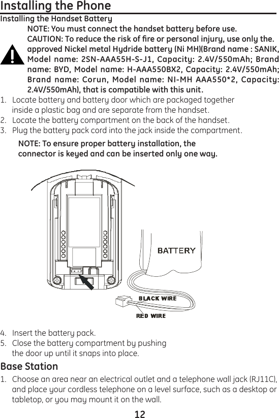 124.   Insert the battery pack.5.   Close the battery compartment by pushing       the door up until it snaps into place.Base Station1.   Choose an area near an electrical outlet and a telephone wall jack (RJ11C),       and place your cordless telephone on a level surface, such as a desktop or       tabletop, or you may mount it on the wall.Installing the Phone                                                         Installing the Handset BatteryNOTE: You must connect the handset battery before use.CAUTION: To reduce the risk of re or personal injury, use only the.approved Nickel metal Hydride battery (Ni MH)(Brand name : SANIK, Model name: 2SN-AAA55H-S-J1, Capacity: 2.4V/550mAh; Brand name: BYD, Model name: H-AAA550BX2, Capacity: 2.4V/550mAh; Brand name: Corun, Model  name:  NI-MH  AAA550*2, Capacity: 2.4V/550mAh), that is compatible with this unit.1.   Locate battery and battery door which are packaged together       inside a plastic bag and are separate from the handset.2.   Locate the battery compartment on the back of the handset.3.   Plug the battery pack cord into the jack inside the compartment.NOTE: To ensure proper battery installation, the connector is keyed and can be inserted only one way.