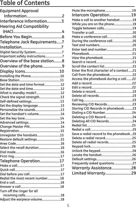 5Table of Contents                                                         Equipment Approval     Information..................................2Interference Information..............3Hearing Aid Compatibility    (HAC)...............................................4Before You Begin.............................6Telephone Jack Requirements.....7Installation......................................7Digital Security System...............................7Important safety instructions....................7Overview of the base station........8Overview of the phone...................9Display Icons.................................10Installing the Phone...................................10Base Station ................................................11Set the date and time format...................12Set the date and time.................................12What is standby mode?.............................12Check the signal strength.........................13Self-deﬁned settings..................................13Set the display language...........................13Personalize the sounds..............................13Set the handset’s volume..........................14Set the key tone..........................................14Advanced settings......................................14Change Master PIN.....................................14Registration.................................................15Unregister the handsets...........................15Restore default settings............................15Area Code.....................................................16Select the recall duration..........................16Dial mode.....................................................16First ring.......................................................17Telephone Operation...................17Make a call...................................................17Quick call......................................................17Dial before you call.....................................17Redial the most recent number...............18End a call......................................................18Answer a call...............................................18Turn o the ringer for all     incoming calls..........................................18Adjust the earpiece volume......................18Mute the microphone................................19Intercom Operation.....................19Make a call to another handset...............19While you are on the phone......................19Toggle between calls..................................19Transfer a call..............................................20Make a conference call..............................20During the conference call........................20Text and numbers.......................................20Enter text and number...............................21Phonebook...................................................21View the phonebook...................................21Search a record...........................................21Scroll the contact list.................................21Enter the ﬁrst character of a contact.....21Call from the phonebook...........................22Access the phonebook during a call.......22Add a record................................................22Edit a record................................................22Delete a record............................................23Delete all records........................................23Call log..........................................................23Reviewing CID Records..............................23Storing CID Records in phonebook..........23Dialing a CID Number................................24Deleting a CID Record................................24Deleting All CID Records............................24Redial list.....................................................25Redial a call..................................................25Save a redial record to the phonebook...25Delete a redial record................................25Delete all redial records............................25Keypad lock.................................................26Unlock the keypad......................................26Locate the handset....................................26Default settings..........................................26Frequently asked questions......................27Warranty Assistance...................28Limited Warranty.........................29