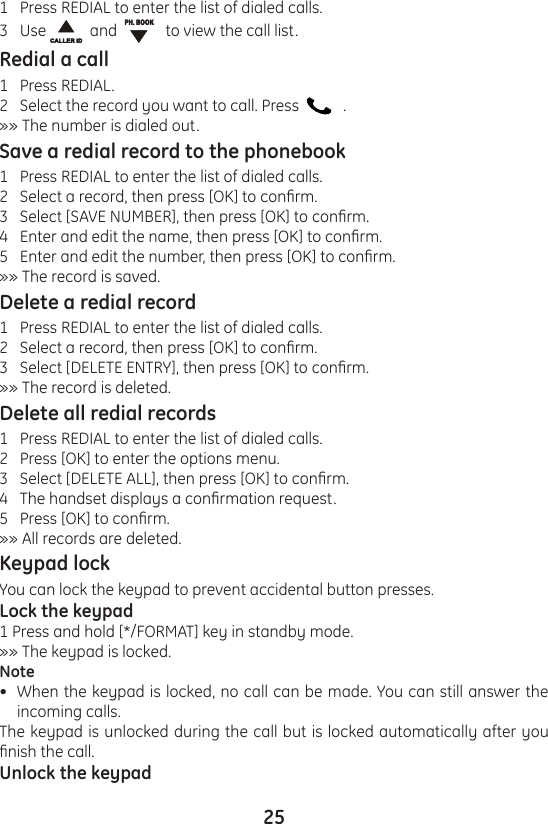 251   Press REDIAL to enter the list of dialed calls.3   Use    and      to view the call list.Redial a call1   Press REDIAL.2   Select the record you want to call. Press      .»» The number is dialed out.Save a redial record to the phonebook1   Press REDIAL to enter the list of dialed calls.2   Select a record, then press [OK] to conrm.3   Select [SAVE NUMBER], then press [OK] to conrm.4   Enter and edit the name, then press [OK] to conrm.5   Enter and edit the number, then press [OK] to conrm.»» The record is saved.Delete a redial record1   Press REDIAL to enter the list of dialed calls.2   Select a record, then press [OK] to conrm.3   Select [DELETE ENTRY], then press [OK] to conrm.»» The record is deleted.Delete all redial records1   Press REDIAL to enter the list of dialed calls.2   Press [OK] to enter the options menu.3   Select [DELETE ALL], then press [OK] to conrm.4   The handset displays a conrmation request.5   Press [OK] to conrm.»» All records are deleted.Keypad lockYou can lock the keypad to prevent accidental button presses.Lock the keypad1 Press and hold [*/FORMAT] key in standby mode.»» The keypad is locked.NoteWhen the keypad is locked, no call can be made. You can still answer the incoming calls.The keypad is unlocked during the call but is locked automatically after you nish the call.Unlock the keypad•