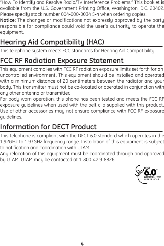 4“How To Identify and Resolve Radio/TV Interference Problems.” This booklet is available from the U.S. Government Printing Ofce, Washington, D.C. 20402. Please specify stock number 004-000-0034 5-4 when ordering copies.Notice: The changes or modifications not expressly approved by the party responsible for compliance could void the user’s authority to operate the equipment.Hearing Aid Compatibility (HAC)                                   This telephone system meets FCC standards for Hearing Aid Compatibility.FCC RF Radiation Exposure Statement                        This equipment complies with FCC RF radiation exposure limits set forth for anuncontrolled environment. This equipment should be installed and operated with a minimum distance of 20 centimeters between the radiator and your body. This transmitter must not be co-located or operated in conjunction with any other antenna or transmitter.For body worn operation, this phone has been tested and meets the FCC RF exposure guidelines when used with the belt clip supplied with this product. Use of other accessories may not ensure compliance with FCC RF exposure guidelines.Information for DECT Product                                       This telephone is compliant with the DECT 6.0 standard which operates in the 1.92GHz to 1.93GHz frequency range. Installation of this equipment is subject to notication and coordination with UTAM.Any relocation of this equipment must be coordinated through and approved by UTAM. UTAM may be contacted at 1-800-42 9-8826. 