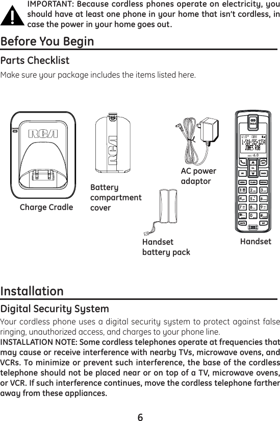 6IMPORTANT: Because cordless phones operate on electricity, you should have at least one phone in your home that isn’t cordless, in case the power in your home goes out.Before You Begin                                                              Parts Checklist Make sure your package includes the items listed here.Installation                                                                         Digital Security SystemYour cordless phone uses a digital security system to protect against false ringing, unauthorized access, and charges to your phone line.INSTALLATION NOTE: Some cordless telephones operate at frequencies that may cause or receive interference with nearby TVs, microwave ovens, and VCRs. To minimize or prevent such interference, the base of the cordless telephone should not be placed near or on top of a TV, microwave ovens, or VCR. If such interference continues, move the cordless telephone farther away from these appliances.BatterycompartmentcoverAC poweradaptorHandsetbattery packHandsetCharge Cradle