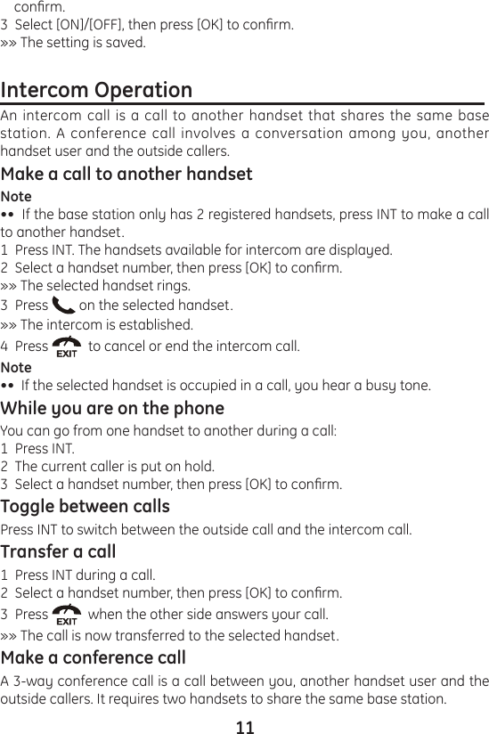 11    conrm.3  Select [ON]/[OFF], then press [OK] to conrm.»» The setting is saved.Intercom Operation                                                         An intercom call is a call to another handset that shares the same base station. A conference call involves a conversation among you, another handset user and the outside callers.Make a call to another handsetNote••  If the base station only has 2 registered handsets, press INT to make a call to another handset.1  Press INT. The handsets available for intercom are displayed.2  Select a handset number, then press [OK] to conrm.»» The selected handset rings.3  Press   on the selected handset.»» The intercom is established.4  Press    to cancel or end the intercom call.Note••  If the selected handset is occupied in a call, you hear a busy tone.While you are on the phone You can go from one handset to another during a call:1  Press INT.2  The current caller is put on hold.3  Select a handset number, then press [OK] to conrm.Toggle between callsPress INT to switch between the outside call and the intercom call.Transfer a call1  Press INT during a call.2  Select a handset number, then press [OK] to conrm.3  Press    when the other side answers your call.»» The call is now transferred to the selected handset.Make a conference callA 3-way conference call is a call between you, another handset user and the outside callers. It requires two handsets to share the same base station.