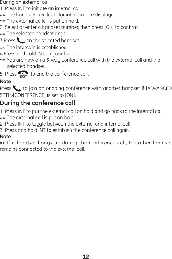 12During an external call1  Press INT to initiate an internal call.»» The handsets available for intercom are displayed.»» The external caller is put on hold.2  Select or enter a handset number, then press [OK] to conrm.»» The selected handset rings.3 Press   on the selected handset.»» The intercom is established.4 Press and hold INT on your handset.»» You are now on a 3-way conference call with the external call and the       selected handset.5  Press    to end the conference call.NotePress   to join an ongoing conference with another handset if [ADVANCED SET] &gt;[CONFERENCE] is set to [ON].During the conference call1  Press INT to put the external call on hold and go back to the internal call.»» The external call is put on hold.2  Press INT to toggle between the external and internal call.3  Press and hold INT to establish the conference call again.Note•• If a handset hangs up during the conference call, the other handset remains connected to the external call.