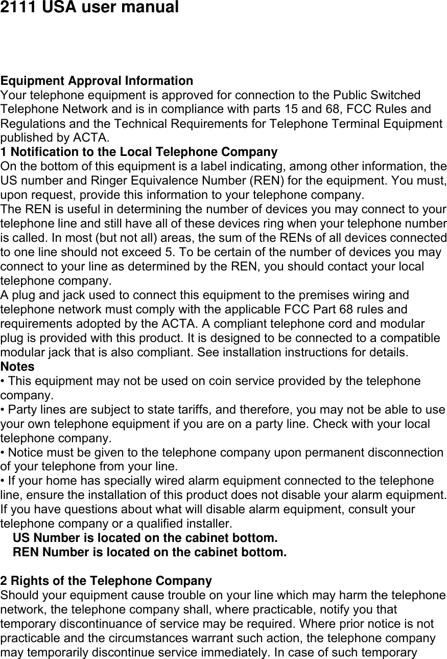 2111 USA user manual     Equipment Approval Information Your telephone equipment is approved for connection to the Public Switched Telephone Network and is in compliance with parts 15 and 68, FCC Rules and Regulations and the Technical Requirements for Telephone Terminal Equipment published by ACTA. 1 Notification to the Local Telephone Company On the bottom of this equipment is a label indicating, among other information, the US number and Ringer Equivalence Number (REN) for the equipment. You must, upon request, provide this information to your telephone company. The REN is useful in determining the number of devices you may connect to your telephone line and still have all of these devices ring when your telephone number is called. In most (but not all) areas, the sum of the RENs of all devices connected to one line should not exceed 5. To be certain of the number of devices you may connect to your line as determined by the REN, you should contact your local telephone company. A plug and jack used to connect this equipment to the premises wiring and telephone network must comply with the applicable FCC Part 68 rules and requirements adopted by the ACTA. A compliant telephone cord and modular plug is provided with this product. It is designed to be connected to a compatible modular jack that is also compliant. See installation instructions for details. Notes • This equipment may not be used on coin service provided by the telephone company. • Party lines are subject to state tariffs, and therefore, you may not be able to use your own telephone equipment if you are on a party line. Check with your local telephone company. • Notice must be given to the telephone company upon permanent disconnection of your telephone from your line. • If your home has specially wired alarm equipment connected to the telephone line, ensure the installation of this product does not disable your alarm equipment. If you have questions about what will disable alarm equipment, consult your telephone company or a qualified installer. US Number is located on the cabinet bottom. REN Number is located on the cabinet bottom.  2 Rights of the Telephone Company Should your equipment cause trouble on your line which may harm the telephone network, the telephone company shall, where practicable, notify you that temporary discontinuance of service may be required. Where prior notice is not practicable and the circumstances warrant such action, the telephone company may temporarily discontinue service immediately. In case of such temporary 