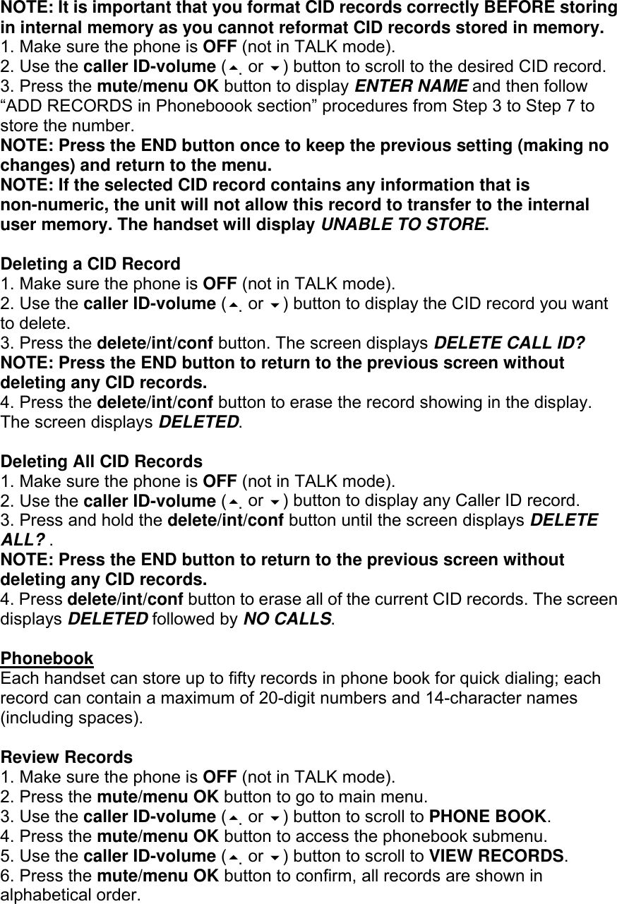 NOTE: It is important that you format CID records correctly BEFORE storing in internal memory as you cannot reformat CID records stored in memory. 1. Make sure the phone is OFF (not in TALK mode). 2. Use the caller ID-volume ( or ) button to scroll to the desired CID record. 3. Press the mute/menu OK button to display ENTER NAME and then follow “ADD RECORDS in Phoneboook section” procedures from Step 3 to Step 7 to store the number. NOTE: Press the END button once to keep the previous setting (making no changes) and return to the menu. NOTE: If the selected CID record contains any information that is non-numeric, the unit will not allow this record to transfer to the internal user memory. The handset will display UNABLE TO STORE.  Deleting a CID Record 1. Make sure the phone is OFF (not in TALK mode). 2. Use the caller ID-volume ( or ) button to display the CID record you want to delete. 3. Press the delete/int/conf button. The screen displays DELETE CALL ID? NOTE: Press the END button to return to the previous screen without deleting any CID records. 4. Press the delete/int/conf button to erase the record showing in the display. The screen displays DELETED.  Deleting All CID Records 1. Make sure the phone is OFF (not in TALK mode). 2. Use the caller ID-volume ( or ) button to display any Caller ID record. 3. Press and hold the delete/int/conf button until the screen displays DELETE ALL? . NOTE: Press the END button to return to the previous screen without deleting any CID records. 4. Press delete/int/conf button to erase all of the current CID records. The screen displays DELETED followed by NO CALLS.  Phonebook Each handset can store up to fifty records in phone book for quick dialing; each record can contain a maximum of 20-digit numbers and 14-character names (including spaces).  Review Records 1. Make sure the phone is OFF (not in TALK mode). 2. Press the mute/menu OK button to go to main menu. 3. Use the caller ID-volume ( or ) button to scroll to PHONE BOOK. 4. Press the mute/menu OK button to access the phonebook submenu. 5. Use the caller ID-volume ( or ) button to scroll to VIEW RECORDS. 6. Press the mute/menu OK button to confirm, all records are shown in alphabetical order. 