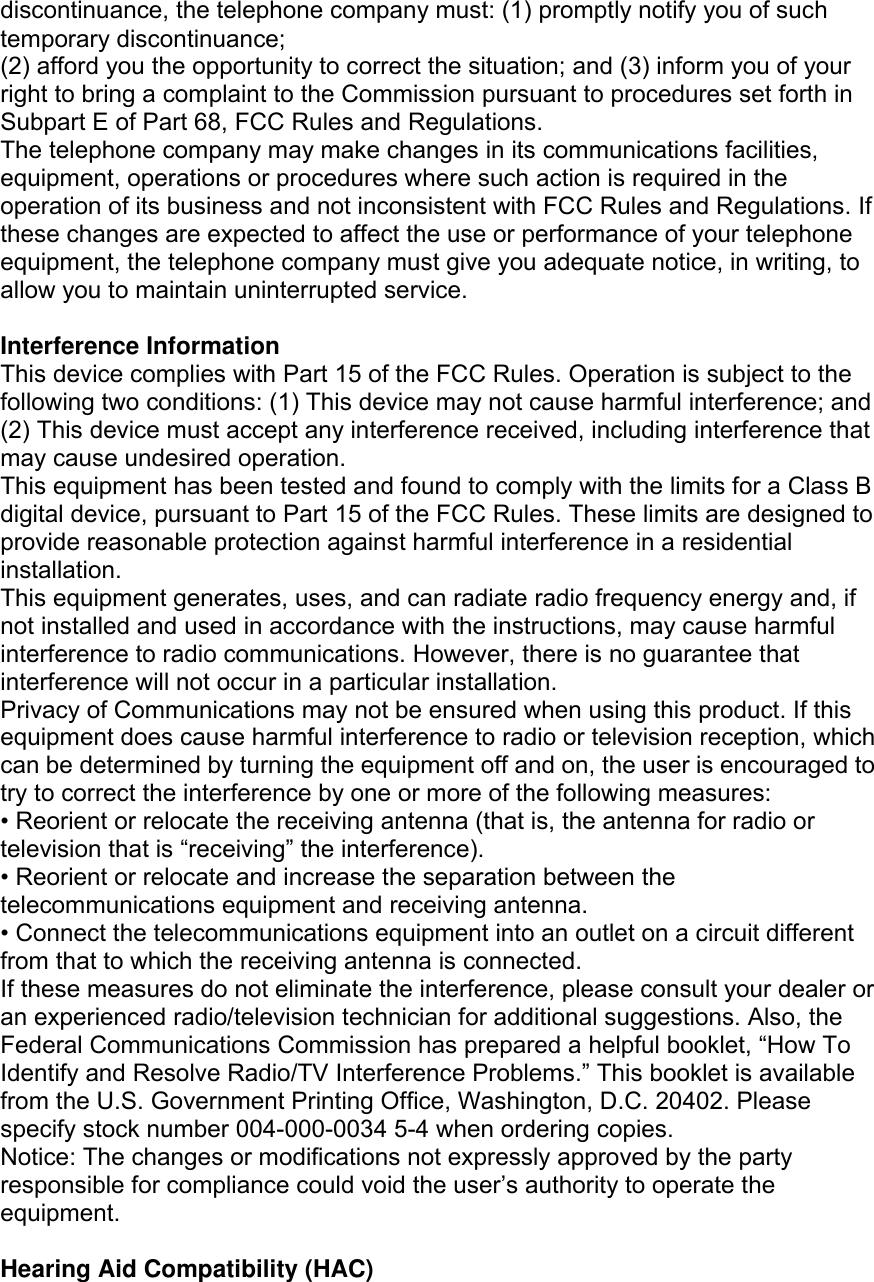 discontinuance, the telephone company must: (1) promptly notify you of such temporary discontinuance; (2) afford you the opportunity to correct the situation; and (3) inform you of your right to bring a complaint to the Commission pursuant to procedures set forth in Subpart E of Part 68, FCC Rules and Regulations. The telephone company may make changes in its communications facilities, equipment, operations or procedures where such action is required in the operation of its business and not inconsistent with FCC Rules and Regulations. If these changes are expected to affect the use or performance of your telephone equipment, the telephone company must give you adequate notice, in writing, to allow you to maintain uninterrupted service.  Interference Information This device complies with Part 15 of the FCC Rules. Operation is subject to the following two conditions: (1) This device may not cause harmful interference; and (2) This device must accept any interference received, including interference that may cause undesired operation. This equipment has been tested and found to comply with the limits for a Class B digital device, pursuant to Part 15 of the FCC Rules. These limits are designed to provide reasonable protection against harmful interference in a residential installation. This equipment generates, uses, and can radiate radio frequency energy and, if not installed and used in accordance with the instructions, may cause harmful interference to radio communications. However, there is no guarantee that interference will not occur in a particular installation. Privacy of Communications may not be ensured when using this product. If this equipment does cause harmful interference to radio or television reception, which can be determined by turning the equipment off and on, the user is encouraged to try to correct the interference by one or more of the following measures: • Reorient or relocate the receiving antenna (that is, the antenna for radio or television that is “receiving” the interference). • Reorient or relocate and increase the separation between the telecommunications equipment and receiving antenna. • Connect the telecommunications equipment into an outlet on a circuit different from that to which the receiving antenna is connected. If these measures do not eliminate the interference, please consult your dealer or an experienced radio/television technician for additional suggestions. Also, the Federal Communications Commission has prepared a helpful booklet, “How To Identify and Resolve Radio/TV Interference Problems.” This booklet is available from the U.S. Government Printing Office, Washington, D.C. 20402. Please specify stock number 004-000-0034 5-4 when ordering copies. Notice: The changes or modifications not expressly approved by the party responsible for compliance could void the user’s authority to operate the equipment.  Hearing Aid Compatibility (HAC) 