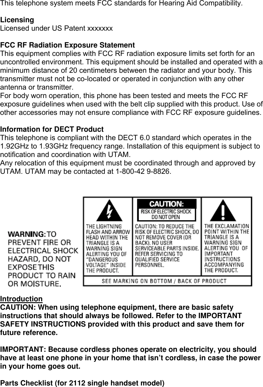 This telephone system meets FCC standards for Hearing Aid Compatibility.  Licensing Licensed under US Patent xxxxxxx  FCC RF Radiation Exposure Statement This equipment complies with FCC RF radiation exposure limits set forth for an uncontrolled environment. This equipment should be installed and operated with a minimum distance of 20 centimeters between the radiator and your body. This transmitter must not be co-located or operated in conjunction with any other antenna or transmitter. For body worn operation, this phone has been tested and meets the FCC RF exposure guidelines when used with the belt clip supplied with this product. Use of other accessories may not ensure compliance with FCC RF exposure guidelines.  Information for DECT Product This telephone is compliant with the DECT 6.0 standard which operates in the 1.92GHz to 1.93GHz frequency range. Installation of this equipment is subject to notification and coordination with UTAM. Any relocation of this equipment must be coordinated through and approved by UTAM. UTAM may be contacted at 1-800-42 9-8826.    Introduction CAUTION: When using telephone equipment, there are basic safety instructions that should always be followed. Refer to the IMPORTANT SAFETY INSTRUCTIONS provided with this product and save them for future reference.  IMPORTANT: Because cordless phones operate on electricity, you should have at least one phone in your home that isn’t cordless, in case the power in your home goes out.  Parts Checklist (for 2112 single handset model) 