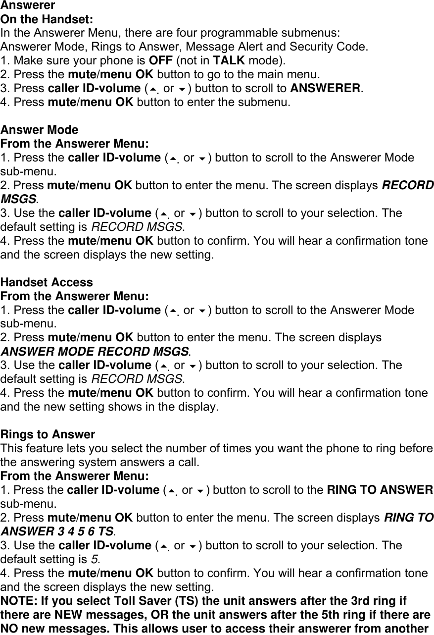 Answerer On the Handset: In the Answerer Menu, there are four programmable submenus: Answerer Mode, Rings to Answer, Message Alert and Security Code. 1. Make sure your phone is OFF (not in TALK mode). 2. Press the mute/menu OK button to go to the main menu. 3. Press caller ID-volume ( or ) button to scroll to ANSWERER. 4. Press mute/menu OK button to enter the submenu.  Answer Mode From the Answerer Menu: 1. Press the caller ID-volume ( or ) button to scroll to the Answerer Mode sub-menu. 2. Press mute/menu OK button to enter the menu. The screen displays RECORD MSGS. 3. Use the caller ID-volume ( or ) button to scroll to your selection. The default setting is RECORD MSGS. 4. Press the mute/menu OK button to confirm. You will hear a confirmation tone and the screen displays the new setting.  Handset Access From the Answerer Menu: 1. Press the caller ID-volume ( or ) button to scroll to the Answerer Mode sub-menu. 2. Press mute/menu OK button to enter the menu. The screen displays ANSWER MODE RECORD MSGS. 3. Use the caller ID-volume ( or ) button to scroll to your selection. The default setting is RECORD MSGS. 4. Press the mute/menu OK button to confirm. You will hear a confirmation tone and the new setting shows in the display.  Rings to Answer This feature lets you select the number of times you want the phone to ring before the answering system answers a call. From the Answerer Menu: 1. Press the caller ID-volume ( or ) button to scroll to the RING TO ANSWER sub-menu. 2. Press mute/menu OK button to enter the menu. The screen displays RING TO ANSWER 3 4 5 6 TS. 3. Use the caller ID-volume ( or ) button to scroll to your selection. The default setting is 5. 4. Press the mute/menu OK button to confirm. You will hear a confirmation tone and the screen displays the new setting. NOTE: If you select Toll Saver (TS) the unit answers after the 3rd ring if there are NEW messages, OR the unit answers after the 5th ring if there are NO new messages. This allows user to access their answerer from another 