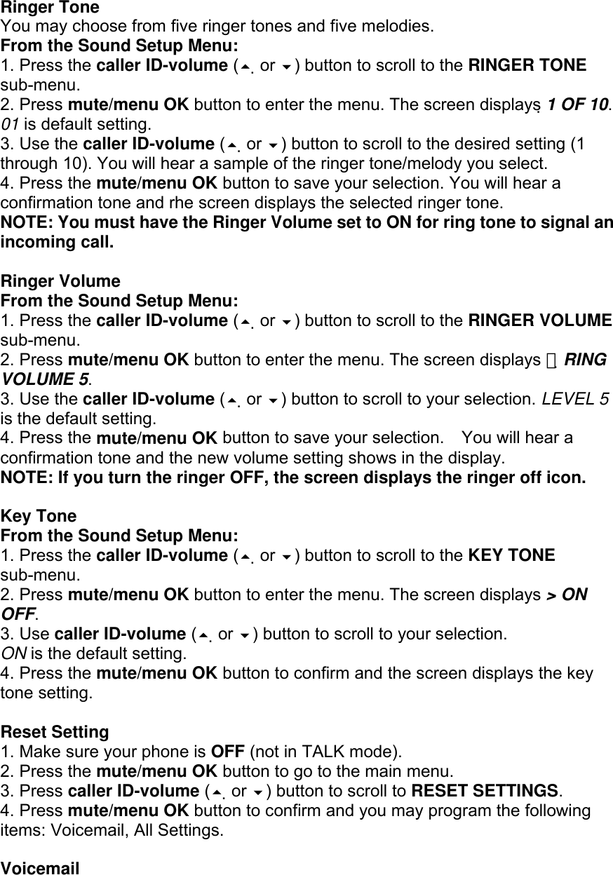  Ringer Tone You may choose from five ringer tones and five melodies. From the Sound Setup Menu: 1. Press the caller ID-volume ( or ) button to scroll to the RINGER TONE sub-menu. 2. Press mute/menu OK button to enter the menu. The screen displays 1 OF 10. 01 is default setting. 3. Use the caller ID-volume ( or ) button to scroll to the desired setting (1 through 10). You will hear a sample of the ringer tone/melody you select. 4. Press the mute/menu OK button to save your selection. You will hear a confirmation tone and rhe screen displays the selected ringer tone. NOTE: You must have the Ringer Volume set to ON for ring tone to signal an incoming call.  Ringer Volume From the Sound Setup Menu: 1. Press the caller ID-volume ( or ) button to scroll to the RINGER VOLUME sub-menu. 2. Press mute/menu OK button to enter the menu. The screen displays  　RING VOLUME 5. 3. Use the caller ID-volume ( or ) button to scroll to your selection. LEVEL 5 is the default setting. 4. Press the mute/menu OK button to save your selection.    You will hear a confirmation tone and the new volume setting shows in the display. NOTE: If you turn the ringer OFF, the screen displays the ringer off icon.  Key Tone From the Sound Setup Menu: 1. Press the caller ID-volume ( or ) button to scroll to the KEY TONE sub-menu. 2. Press mute/menu OK button to enter the menu. The screen displays &gt; ON OFF. 3. Use caller ID-volume ( or ) button to scroll to your selection. ON is the default setting. 4. Press the mute/menu OK button to confirm and the screen displays the key tone setting.  Reset Setting 1. Make sure your phone is OFF (not in TALK mode). 2. Press the mute/menu OK button to go to the main menu. 3. Press caller ID-volume ( or ) button to scroll to RESET SETTINGS. 4. Press mute/menu OK button to confirm and you may program the following items: Voicemail, All Settings.  Voicemail 