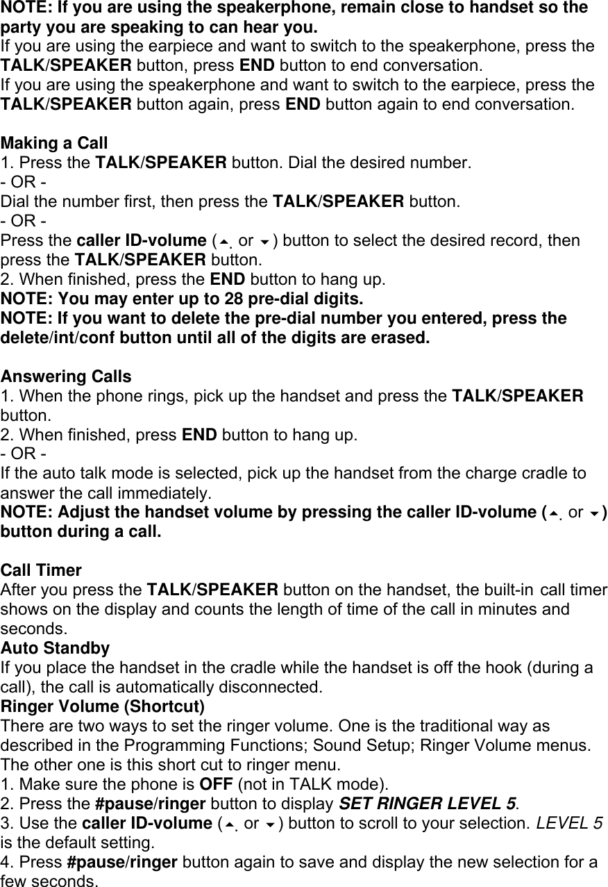NOTE: If you are using the speakerphone, remain close to handset so the party you are speaking to can hear you. If you are using the earpiece and want to switch to the speakerphone, press the TALK/SPEAKER button, press END button to end conversation. If you are using the speakerphone and want to switch to the earpiece, press the TALK/SPEAKER button again, press END button again to end conversation.  Making a Call 1. Press the TALK/SPEAKER button. Dial the desired number. - OR - Dial the number first, then press the TALK/SPEAKER button. - OR - Press the caller ID-volume ( or ) button to select the desired record, then press the TALK/SPEAKER button. 2. When finished, press the END button to hang up. NOTE: You may enter up to 28 pre-dial digits. NOTE: If you want to delete the pre-dial number you entered, press the delete/int/conf button until all of the digits are erased.  Answering Calls 1. When the phone rings, pick up the handset and press the TALK/SPEAKER button. 2. When finished, press END button to hang up. - OR - If the auto talk mode is selected, pick up the handset from the charge cradle to answer the call immediately. NOTE: Adjust the handset volume by pressing the caller ID-volume ( or ) button during a call.  Call Timer After you press the TALK/SPEAKER button on the handset, the built-in call timer shows on the display and counts the length of time of the call in minutes and seconds. Auto Standby If you place the handset in the cradle while the handset is off the hook (during a call), the call is automatically disconnected. Ringer Volume (Shortcut) There are two ways to set the ringer volume. One is the traditional way as described in the Programming Functions; Sound Setup; Ringer Volume menus. The other one is this short cut to ringer menu. 1. Make sure the phone is OFF (not in TALK mode). 2. Press the #pause/ringer button to display SET RINGER LEVEL 5. 3. Use the caller ID-volume ( or ) button to scroll to your selection. LEVEL 5 is the default setting. 4. Press #pause/ringer button again to save and display the new selection for a few seconds. 