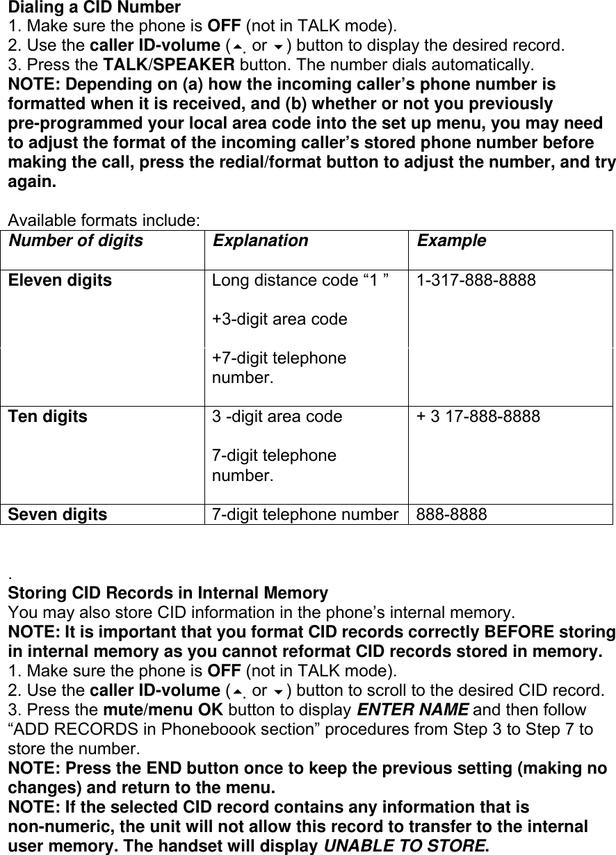  Dialing a CID Number 1. Make sure the phone is OFF (not in TALK mode). 2. Use the caller ID-volume ( or ) button to display the desired record. 3. Press the TALK/SPEAKER button. The number dials automatically. NOTE: Depending on (a) how the incoming caller’s phone number is formatted when it is received, and (b) whether or not you previously pre-programmed your local area code into the set up menu, you may need to adjust the format of the incoming caller’s stored phone number before making the call, press the redial/format button to adjust the number, and try again.  Available formats include: Number of digits Explanation Example  Eleven digits  Long distance code “1 ”  1-317-888-8888   +3-digit area code    +7-digit telephone number.   Ten digits  3 -digit area code  + 3 17-888-8888   7-digit telephone number.   Seven digits 7-digit telephone number 888-8888   . Storing CID Records in Internal Memory You may also store CID information in the phone’s internal memory. NOTE: It is important that you format CID records correctly BEFORE storing in internal memory as you cannot reformat CID records stored in memory. 1. Make sure the phone is OFF (not in TALK mode). 2. Use the caller ID-volume ( or ) button to scroll to the desired CID record. 3. Press the mute/menu OK button to display ENTER NAME and then follow “ADD RECORDS in Phoneboook section” procedures from Step 3 to Step 7 to store the number. NOTE: Press the END button once to keep the previous setting (making no changes) and return to the menu. NOTE: If the selected CID record contains any information that is non-numeric, the unit will not allow this record to transfer to the internal user memory. The handset will display UNABLE TO STORE.  