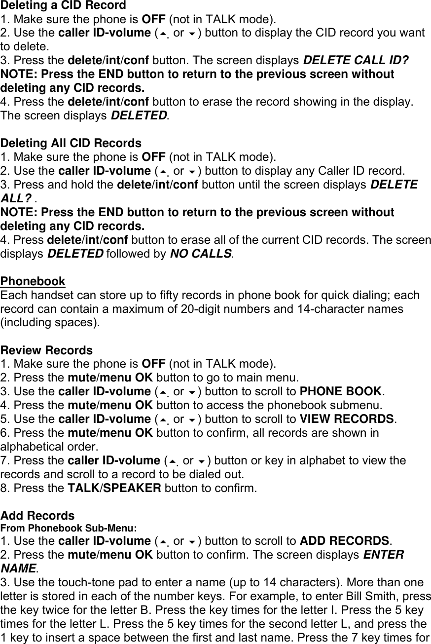 Deleting a CID Record 1. Make sure the phone is OFF (not in TALK mode). 2. Use the caller ID-volume ( or ) button to display the CID record you want to delete. 3. Press the delete/int/conf button. The screen displays DELETE CALL ID? NOTE: Press the END button to return to the previous screen without deleting any CID records. 4. Press the delete/int/conf button to erase the record showing in the display. The screen displays DELETED.  Deleting All CID Records 1. Make sure the phone is OFF (not in TALK mode). 2. Use the caller ID-volume ( or ) button to display any Caller ID record. 3. Press and hold the delete/int/conf button until the screen displays DELETE ALL? . NOTE: Press the END button to return to the previous screen without deleting any CID records. 4. Press delete/int/conf button to erase all of the current CID records. The screen displays DELETED followed by NO CALLS.  Phonebook Each handset can store up to fifty records in phone book for quick dialing; each record can contain a maximum of 20-digit numbers and 14-character names (including spaces).  Review Records 1. Make sure the phone is OFF (not in TALK mode). 2. Press the mute/menu OK button to go to main menu. 3. Use the caller ID-volume ( or ) button to scroll to PHONE BOOK. 4. Press the mute/menu OK button to access the phonebook submenu. 5. Use the caller ID-volume ( or ) button to scroll to VIEW RECORDS. 6. Press the mute/menu OK button to confirm, all records are shown in alphabetical order. 7. Press the caller ID-volume ( or ) button or key in alphabet to view the records and scroll to a record to be dialed out. 8. Press the TALK/SPEAKER button to confirm.  Add Records From Phonebook Sub-Menu: 1. Use the caller ID-volume ( or ) button to scroll to ADD RECORDS. 2. Press the mute/menu OK button to confirm. The screen displays ENTER NAME. 3. Use the touch-tone pad to enter a name (up to 14 characters). More than one letter is stored in each of the number keys. For example, to enter Bill Smith, press the key twice for the letter B. Press the key times for the letter I. Press the 5 key times for the letter L. Press the 5 key times for the second letter L, and press the 1 key to insert a space between the first and last name. Press the 7 key times for 