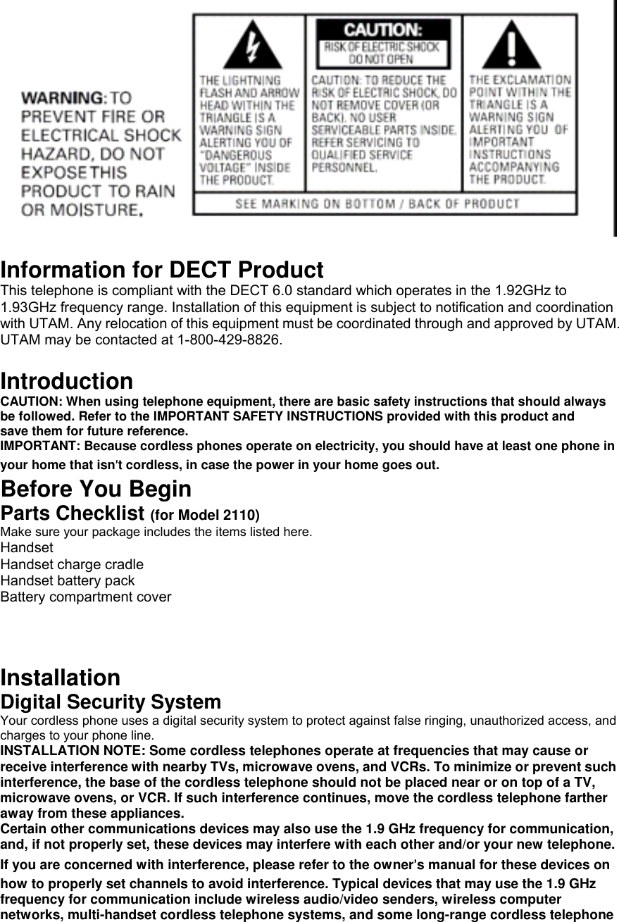   Information for DECT Product This telephone is compliant with the DECT 6.0 standard which operates in the 1.92GHz to 1.93GHz frequency range. Installation of this equipment is subject to notification and coordination with UTAM. Any relocation of this equipment must be coordinated through and approved by UTAM. UTAM may be contacted at 1-800-429-8826.  Introduction CAUTION: When using telephone equipment, there are basic safety instructions that should always be followed. Refer to the IMPORTANT SAFETY INSTRUCTIONS provided with this product and save them for future reference. IMPORTANT: Because cordless phones operate on electricity, you should have at least one phone in your home that isn’t cordless, in case the power in your home goes out. Before You Begin Parts Checklist (for Model 2110) Make sure your package includes the items listed here. Handset Handset charge cradle Handset battery pack Battery compartment cover    Installation Digital Security System Your cordless phone uses a digital security system to protect against false ringing, unauthorized access, and charges to your phone line. INSTALLATION NOTE: Some cordless telephones operate at frequencies that may cause or receive interference with nearby TVs, microwave ovens, and VCRs. To minimize or prevent such interference, the base of the cordless telephone should not be placed near or on top of a TV, microwave ovens, or VCR. If such interference continues, move the cordless telephone farther away from these appliances. Certain other communications devices may also use the 1.9 GHz frequency for communication, and, if not properly set, these devices may interfere with each other and/or your new telephone. If you are concerned with interference, please refer to the owner’s manual for these devices on how to properly set channels to avoid interference. Typical devices that may use the 1.9 GHz frequency for communication include wireless audio/video senders, wireless computer networks, multi-handset cordless telephone systems, and some long-range cordless telephone 