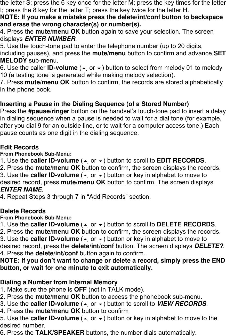 the letter S; press the 6 key once for the letter M; press the key times for the letter I; press the 8 key for the letter T; press the key twice for the letter H. NOTE: If you make a mistake press the delete/int/conf button to backspace and erase the wrong character(s) or number(s). 4. Press the mute/menu OK button again to save your selection. The screen displays ENTER NUMBER. 5. Use the touch-tone pad to enter the telephone number (up to 20 digits, including pauses), and press the mute/menu button to confirm and advance SET MELODY sub-menu. 6. Use the caller ID-volume ( or ) button to select from melody 01 to melody 10 (a testing tone is generated while making melody selection). 7. Press mute/menu OK button to confirm, the records are stored alphabetically in the phone book.  Inserting a Pause in the Dialing Sequence (of a Stored Number) Press the #pause/ringer button on the handset’s touch-tone pad to insert a delay in dialing sequence when a pause is needed to wait for a dial tone (for example, after you dial 9 for an outside line, or to wait for a computer access tone.) Each pause counts as one digit in the dialing sequence.  Edit Records From Phonebook Sub-Menu: 1. Use the caller ID-volume ( or ) button to scroll to EDIT RECORDS. 2. Press the mute/menu OK button to confirm, the screen displays the records. 3. Use the caller ID-volume ( or ) button or key in alphabet to move to desired record, press mute/menu OK button to confirm. The screen displays ENTER NAME. 4. Repeat Steps 3 through 7 in “Add Records” section.  Delete Records From Phonebook Sub-Menu: 1. Use the caller ID-volume ( or ) button to scroll to DELETE RECORDS. 2. Press the mute/menu OK button to confirm, the screen displays the records. 3. Use the caller ID-volume ( or ) button or key in alphabet to move to desired record, press the delete/int/conf button. The screen displays DELETE?. 4. Press the delete/int/conf button again to confirm. NOTE: If you don’t want to change or delete a record, simply press the END button, or wait for one minute to exit automatically.  Dialing a Number from Internal Memory 1. Make sure the phone is OFF (not in TALK mode). 2. Press the mute/menu OK button to access the phonebook sub-menu. 3. Use the caller ID-volume ( or ) button to scroll to VIEW RECORDS. 4. Press the mute/menu OK button to confirm 5. Use the caller ID-volume ( or ) button or key in alphabet to move to the desired number. 6. Press the TALK/SPEAKER buttons, the number dials automatically. 