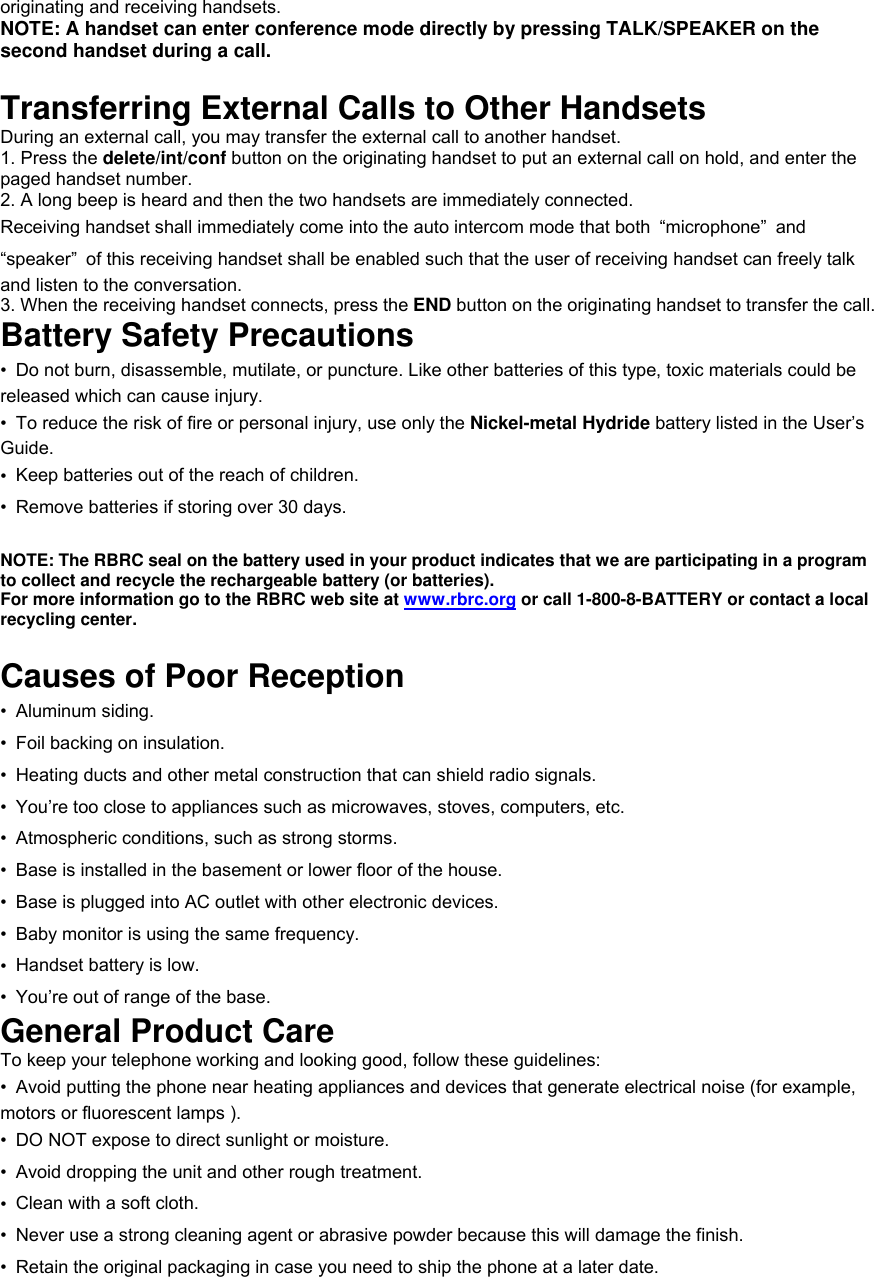 originating and receiving handsets. NOTE: A handset can enter conference mode directly by pressing TALK/SPEAKER on the second handset during a call.  Transferring External Calls to Other Handsets During an external call, you may transfer the external call to another handset. 1. Press the delete/int/conf button on the originating handset to put an external call on hold, and enter the paged handset number. 2. A long beep is heard and then the two handsets are immediately connected. Receiving handset shall immediately come into the auto intercom mode that both  “microphone” and “speaker”  of this receiving handset shall be enabled such that the user of receiving handset can freely talk and listen to the conversation. 3. When the receiving handset connects, press the END button on the originating handset to transfer the call. Battery Safety Precautions •  Do not burn, disassemble, mutilate, or puncture. Like other batteries of this type, toxic materials could be released which can cause injury. •  To reduce the risk of fire or personal injury, use only the Nickel-metal Hydride battery listed in the User’s Guide. •  Keep batteries out of the reach of children. •  Remove batteries if storing over 30 days.  NOTE: The RBRC seal on the battery used in your product indicates that we are participating in a program to collect and recycle the rechargeable battery (or batteries). For more information go to the RBRC web site at www.rbrc.org or call 1-800-8-BATTERY or contact a local recycling center.  Causes of Poor Reception • Aluminum siding. •  Foil backing on insulation. •  Heating ducts and other metal construction that can shield radio signals. • You’re too close to appliances such as microwaves, stoves, computers, etc. •  Atmospheric conditions, such as strong storms. •  Base is installed in the basement or lower floor of the house. •  Base is plugged into AC outlet with other electronic devices. •  Baby monitor is using the same frequency. •  Handset battery is low. • You’re out of range of the base. General Product Care To keep your telephone working and looking good, follow these guidelines: •  Avoid putting the phone near heating appliances and devices that generate electrical noise (for example, motors or fluorescent lamps ). •  DO NOT expose to direct sunlight or moisture. •  Avoid dropping the unit and other rough treatment. •  Clean with a soft cloth. •  Never use a strong cleaning agent or abrasive powder because this will damage the finish. •  Retain the original packaging in case you need to ship the phone at a later date. 