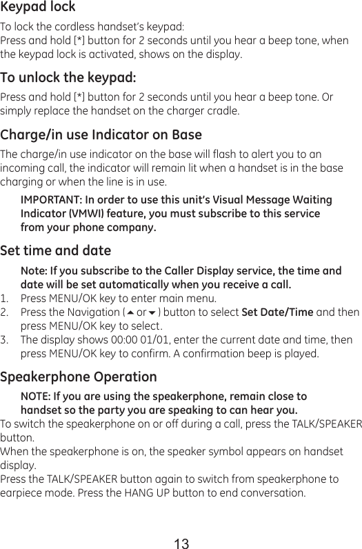 13Keypad lockTo lock the cordless handset’s keypad:Press and hold [*] button for 2 seconds until you hear a beep tone, when the keypad lock is activated, shows on the display.To unlock the keypad:Press and hold [*] button for 2 seconds until you hear a beep tone. Or simply replace the handset on the charger cradle.Charge/in use Indicator on BaseThe charge/in use indicator on the base will flash to alert you to an incoming call, the indicator will remain lit when a handset is in the base charging or when the line is in use.IMPORTANT: In order to use this unit’s Visual Message Waiting Indicator (VMWI) feature, you must subscribe to this service from your phone company.Set time and dateNote: If you subscribe to the Caller Display service, the time and date will be set automatically when you receive a call.Press MENU/OK key to enter main menu.Press the Navigation (or) button to select Set Date/Time and then press MENU/OK key to select.The display shows 00:00 01/01, enter the current date and time, then press MENU/OK key to confirm. A confirmation beep is played.Speakerphone OperationNOTE: If you are using the speakerphone, remain close to handset so the party you are speaking to can hear you.To switch the speakerphone on or off during a call, press the TALK/SPEAKER button.When the speakerphone is on, the speaker symbol appears on handset display.Press the TALK/SPEAKER button again to switch from speakerphone to earpiece mode. Press the HANG UP button to end conversation.1.2.3.