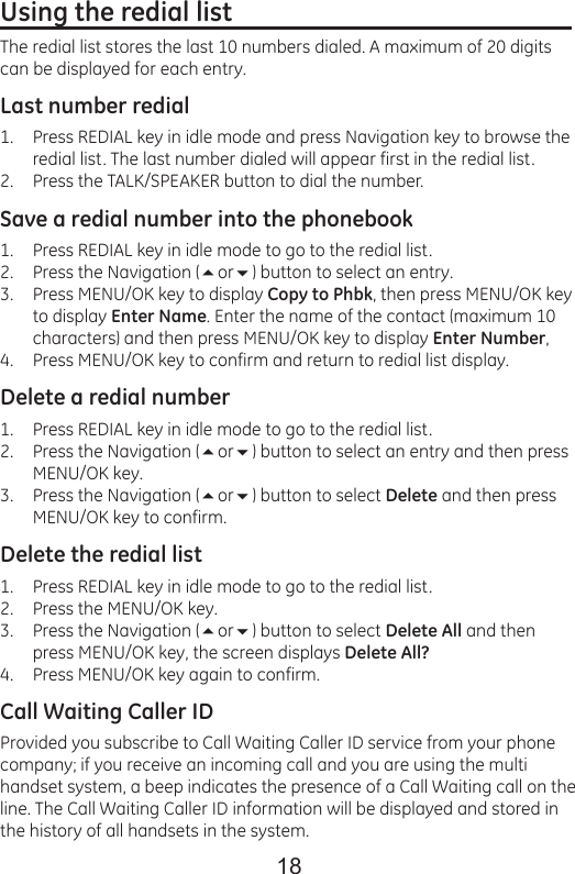 18Using the redial list                                                      The redial list stores the last 10 numbers dialed. A maximum of 20 digits can be displayed for each entry.Last number redialPress REDIAL key in idle mode and press Navigation key to browse the redial list. The last number dialed will appear first in the redial list.Press the TALK/SPEAKER button to dial the number.Save a redial number into the phonebookPress REDIAL key in idle mode to go to the redial list.Press the Navigation (or) button to select an entry.Press MENU/OK key to display Copy to Phbk, then press MENU/OK key to display Enter Name. Enter the name of the contact (maximum 10 characters) and then press MENU/OK key to display Enter Number,Press MENU/OK key to confirm and return to redial list display.Delete a redial numberPress REDIAL key in idle mode to go to the redial list.Press the Navigation (or) button to select an entry and then press MENU/OK key.Press the Navigation (or) button to select Delete and then press MENU/OK key to confirm.Delete the redial listPress REDIAL key in idle mode to go to the redial list.Press the MENU/OK key.Press the Navigation (or) button to select Delete All and then press MENU/OK key, the screen displays Delete All?Press MENU/OK key again to confirm.Call Waiting Caller IDProvided you subscribe to Call Waiting Caller ID service from your phone company; if you receive an incoming call and you are using the multi handset system, a beep indicates the presence of a Call Waiting call on the line. The Call Waiting Caller ID information will be displayed and stored in the history of all handsets in the system.1.2.1.2.3.4.1.2.3.1.2.3.4.