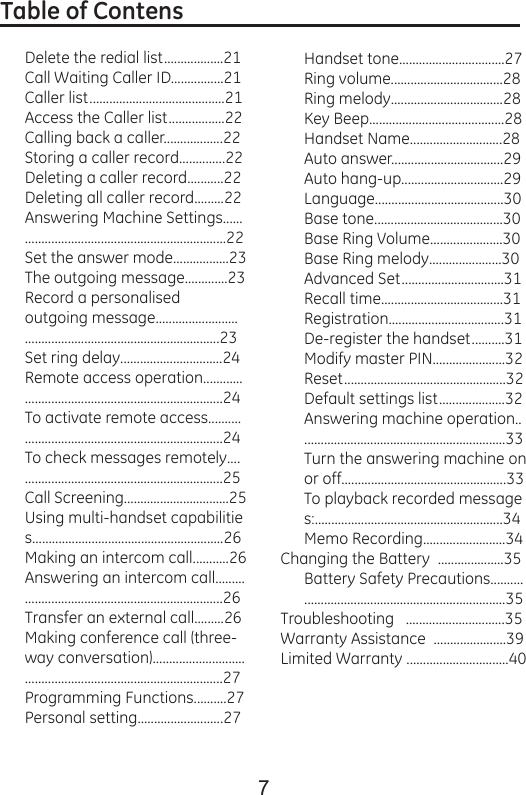 7Table of Contens                                                           Delete the redial list..................21Call Waiting Caller ID................21Caller list.........................................21Access the Caller list.................22Calling back a caller..................22Storing a caller record..............22Deleting a caller record...........22Deleting all caller record.........22Answering Machine Settings...................................................................22Set the answer mode.................23The outgoing message.............23Record a personalised outgoing message....................................................................................23Set ring delay...............................24Remote access operation........................................................................24To activate remote access......................................................................24To check messages remotely................................................................25Call Screening................................25Using multi-handset capabilities..........................................................26Making an intercom call...........26Answering an intercom call.....................................................................26Transfer an external call.........26Making conference call (three-way conversation)........................................................................................27Programming Functions..........27Personal setting..........................27Handset tone................................27Ring volume..................................28Ring melody..................................28Key Beep.........................................28Handset Name............................28Auto answer..................................29Auto hang-up...............................29Language.......................................30Base tone.......................................30Base Ring Volume......................30Base Ring melody......................30Advanced Set...............................31Recall time.....................................31Registration...................................31De-register the handset..........31Modify master PIN......................32Reset.................................................32Default settings list....................32Answering machine operation...............................................................33Turn the answering machine on or off..................................................33To playback recorded messages:.........................................................34Memo Recording.........................34Changing the Battery  ....................35Battery Safety Precautions.......................................................................35Troubleshooting   ..............................35Warranty Assistance  ......................39Limited Warranty ...............................40