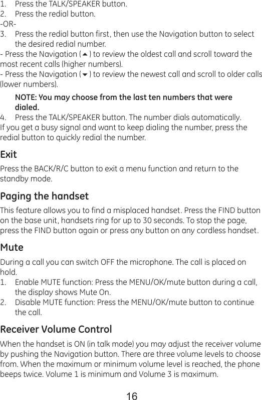 16Press the TALK/SPEAKER button.Press the redial button.-OR-Press the redial button first, then use the Navigation button to select the desired redial number.- Press the Navigation () to review the oldest call and scroll toward the most recent calls (higher numbers).- Press the Navigation () to review the newest call and scroll to older calls (lower numbers).NOTE: You may choose from the last ten numbers that were dialed.Press the TALK/SPEAKER button. The number dials automatically.If you get a busy signal and want to keep dialing the number, press the redial button to quickly redial the number.ExitPress the BACK/R/C button to exit a menu function and return to the standby mode.Paging the handsetThis feature allows you to find a misplaced handset. Press the FIND button on the base unit, handsets ring for up to 30 seconds. To stop the page, press the FIND button again or press any button on any cordless handset.MuteDuring a call you can switch OFF the microphone. The call is placed on hold.Enable MUTE function: Press the MENU/OK/mute button during a call, the display shows Mute On.Disable MUTE function: Press the MENU/OK/mute button to continue the call.Receiver Volume ControlWhen the handset is ON (in talk mode) you may adjust the receiver volume by pushing the Navigation button. There are three volume levels to choose from. When the maximum or minimum volume level is reached, the phonebeeps twice. Volume 1 is minimum and Volume 3 is maximum.1.2.3.4.1.2.