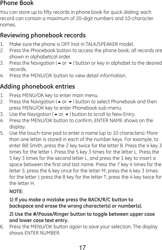 17Phone BookYou can store up to fifty records in phone book for quick dialing; each record can contain a maximum of 20-digit numbers and 10-character names.Reviewing phonebook recordsMake sure the phone is OFF (not in TALK/SPEAKER mode).Press the Phonebook button to access the phone book, all records are shown in alphabetical order.Press the Navigation (or ) button or key in alphabet to the desired records.Press the MENU/OK button to view detail information.Adding phonebook entriesPress MENU/OK key to enter main menu.Press the Navigation (or ) button to select Phonebook and then press MENU/OK key to enter Phonebook sub-menu.Use the Navigation (or ) button to scroll to New Entry.Press the MENU/OK button to confirm, ENTER NAME shows on the display.Use the touch-tone pad to enter a name (up to 10 characters). More than one letter is stored in each of the number keys. For example, to enter Bill Smith, press the 2 key twice for the letter B. Press the 4 key 3 times for the letter I. Press the 5 key 3 times for the letter L. Press the 5 key 3 times for the second letter L, and press the 1 key to insert a space between the first and last name. Press the 7 key 4 times for the letter S; press the 6 key once for the letter M; press the 4 key 3 times for the letter I; press the 8 key for the letter T; press the 4 key twice for the letter H.NOTE: 1) If you make a mistake press the BACK/R/C button to backspace and erase the wrong character(s) or number(s).2) Use the #/Pause/Ringer button to toggle between upper case and lower case text entry.Press the MENU/OK button again to save your selection. The display shows ENTER NUMBER.1.2.3.4.1.2.3.4.5.6.